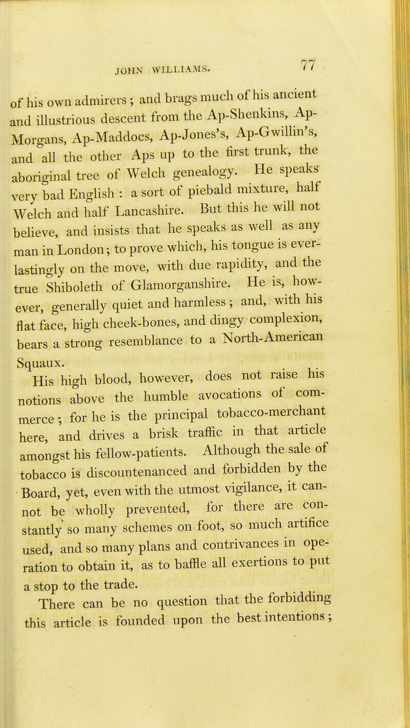 of his own admirers ; and brags much of his ancient and illustrious descent from the Ap-Shenkins, Ap- Morgans, Ap-Maddocs, Ap-Jones's, Ap-Gwilhn's, and all the other Aps up to the first trunk, the aboriginal tree of Welch genealogy. He speaks very bad English : a sort of piebald mixture, half Welch and half Lancashire. But this he wUl not believe, and insists that he speaks as well as any man in London; to prove which, his tongue is ever- lastingly on the move, with due rapidity, and the true Shiboleth of Glamorganshire. He is, how- ever, generally quiet and harmless ; and, with his flat face, high cheek-bones, and dingy complexion, bears a strong resemblance to a North-American Squaux. His high blood, however, does not raise his notions above the humble avocations of com- merce ; for he is the principal tobacco-merchant here, and drives a brisk traffic in that article amongst his fellow-patients. Although the sale of tobacco is discountenanced and forbidden by the Board, yet, even with the utmost vigilance, it can- not be wholly prevented, for there are con- stantly so many schemes on foot, so much artifice used, and so many plans and contrivances in ope- ration to obtain it, as to baffle all exertions to put a stop to the trade. There can be no question that the forbidding this article is founded upon the best intentions;