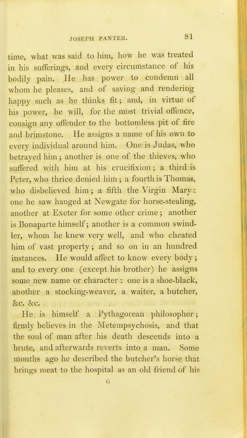 JOSEPH PAN TEH. time, what was said to him, how he was treated in his sufferings, and every circumstance of his bodily pain. He has power to condemn all whom he pleases, and of saving and rendering happy such as he thinks fit; and, in virtue of his power, he will, for the most trivial offence, consign any offender to the bottomless pit of fire and brimstone. He assigns a name of his own to every individual around him. One is Judas, who betrayed him; another is one of the thieves, who suffered v/ith him at his crucifixion; a third is Peter, who thrice denied him ; a fourth is Thomas, who disbelieved him; a fifth the Virgin Mary: one he saw hanged at Newgate for horse-stealing, another at Exeter for some other crime ; another is Bonaparte himself; another is a common swind- ler, whom he knew very well, and who cheated him of vast property; and so on in an hundred instances. He would affect to know every body ; and to every one (except his brother) he assigns some new name or character : one is a shoe-black, another a stocking-weaver, a waiter, a butcher, &c. &c. He is himself a Pythagorean philosopher; firmly believes in the Metempsychosis, and that the soul of man after his death descends into a brute, and afterwards reverts into a man. Some months ago he described the butcher's horse that brings meat to the hospital as an old friend of his