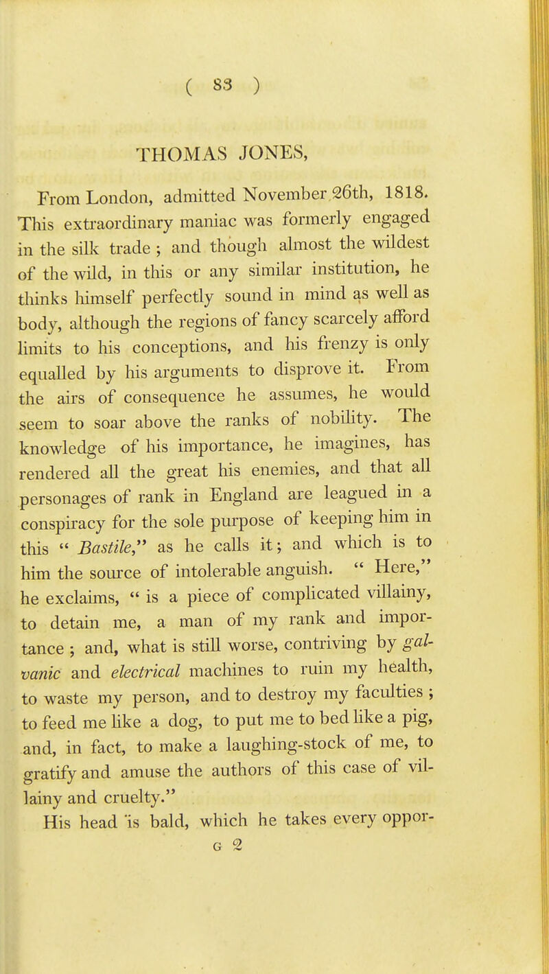 THOMAS JONES, From London, admitted November 26th, 1818. This extraordinary maniac was formerly engaged in the silk trade ; and though almost the wildest of the wild, in this or any similar institution, he thinks liimself perfectly sound in mind as well as body, although the regions of fancy scarcely afford limits to his conceptions, and his frenzy is only equaUed by his arguments to disprove it. From the airs of consequence he assumes, he would seem to soar above the ranks of nobility. The knowledge of his importance, he imagines, has rendered all the great his enemies, and that all personages of rank in England are leagued in a conspiracy for the sole purpose of keeping him in this  BasHle, as he calls it; and which is to him the source of intolerable anguish.  Here, he exclamis,  is a piece of compHcated viUainy, to detain me, a man of my rank and impor- tance ; and, what is still worse, contriving by gal- vanic and electrical machines to ruin my health, to waste my person, and to destroy my faculties ; to feed me Hke a dog, to put me to bed like a pig, and, in fact, to make a laughing-stock of me, to gratify and amuse the authors of this case of vil- lainy and cruelty. His head is bald, which he takes every oppor-