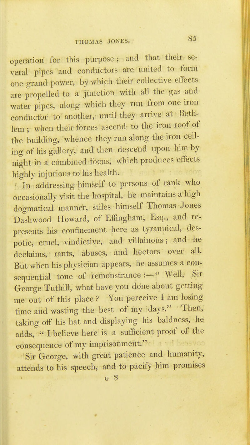 operation for this purpose; and that their se- veral pipes and conductors are united to form one grand power, by which their collective effects are propeUed to a junction with all the gas and water pipes, along which they run from one iron conductor to another, until they arrive at Beth- lem ; when their forces ascend- to the iron roof of the building, whence they run along the iron ceil- ing of his gallery, and then descend upon him by niffht in a combined focus, which produces effects highly injurious to his health. ^ In addi-essing himself to persons of rank who occasionally visit the hospital, he maintains a high dogmatical manner, stiles himself Thomas Jones Dashwood Howard, of Effingham, Esq., and re-, presents his confinement here as tyrannical, des- potic, cruel, vindictive, and villainous; and he declaims, rants, abuses, and hectors over all. But when his physician appears, he assumes a con- sequential tone of remonstrance :— Well, Sir George Tuthill, what have you done about getting me out of this place ? You perceive I am losing time and wasting the best of my days. Then, taking off his hat and displaying his baldness, he adds,  I believe here is a sufficient proof of the consequence of my imprisonment. Sir George, with great patience and humanity, attends to his speech, and to pacify him promises