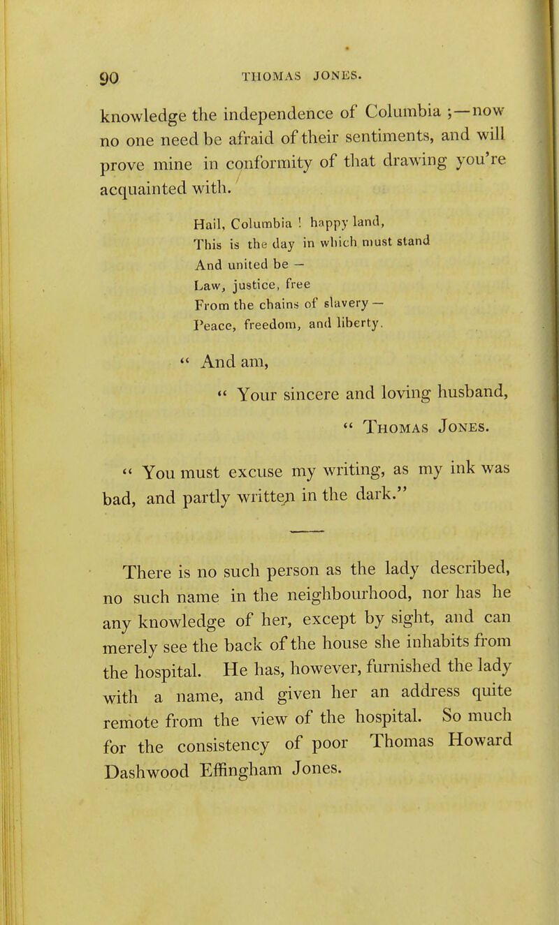 knowledge the independence of Columbia ;—now no one need be afraid of their sentiments, and will prove mine in conformity of that drawing you're acquainted with. Hail, Columbia ! happy land, This is the day in which must stand And united be — Law, justice, free From the chains of slavery — Peace, freedom, and liberty.  And am,  Your sincere and loving husband, *' Thomas Jones. You must excuse my writing, as my ink was bad, and partly writte;i in the dark. There is no such person as the lady described, no such name in the neighbourhood, nor has he any knowledge of her, except by sight, and can merely see the back of the house she inhabits from the hospital. He has, however, furnished the lady with a name, and given her an addi'ess quite remote from the view of the hospital. So much for the consistency of poor Thomas Howard Dash wood Effingham Jones.