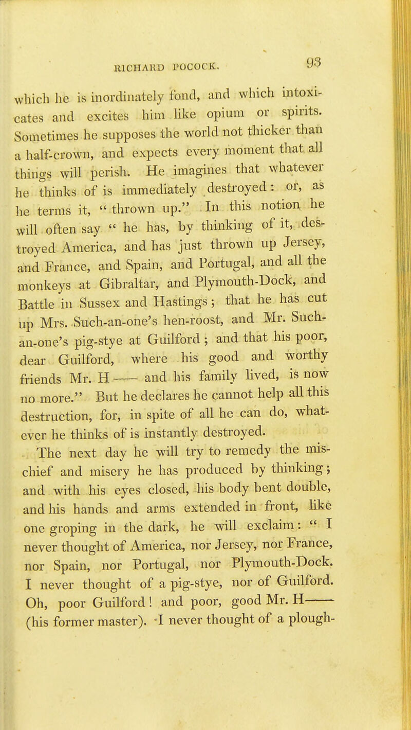 which he is inordinately fond, and which intoxi- cates and excites him Uke opium or sphits. Sometimes he supposes the world not thicker than a half-crown, and expects every moment that all things will perish. He imagines that whatever he thinks of is immediately destroyed: or, as he terms it,  thrown up. In this notion he will often say  he has, by thinking of it, .des- troyed America, and has just thrown up Jersey, and France, and Spain, and Portugal, and all the monkeys at Gibraltar, and Plymouth-Dock, and Battle in Sussex and Hastings; that he has cut up Mrs. Such-an-one's hen-roost, and Mr. Such- an-one's pig-stye at Guilford; and that his poor, dear Guilford, where his good and worthy friends Mr. H and his family lived, is now no more. But he declares he cannot help all this destruction, for, in spite of all he can do, what- ever he thinks of is instantly destroyed. The next day he will try to remedy the mis- chief and misery he has produced by thinking; and with his eyes closed, his body bent double, and his hands and arms extended in front, like one groping in the dark, he will exclaim:  I never thought of America, nor Jersey, nor France, nor Spain, nor Portugal, nor Plymouth-Dock. I never thought of a pig-stye, nor of Guilford. Oh, poor Guilford ! and poor, good Mr. H (his former master). -I never thought of a plough-