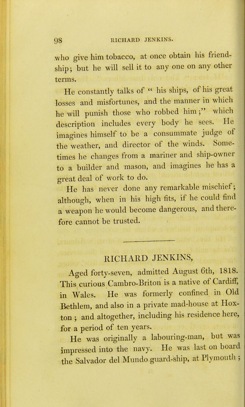 who give him tobacco, at once obtain his friend- ship; but he will sell it to any one on any other terms. He constantly talks of  his ships, of his great losses and misfortunes, and the manner in which he will punish those who robbed himwhich description includes every body he sees. He imagines himself to be a consummate judge of the weather, and director of the winds. Some- times he changes from a mariner and ship-owner to a builder and mason, and imagines he has a great deal of work to do. He has never done any remarkable mischief; although, when in his high fits, if he could find a weapon he would become dangerous, and there- fore cannot be trusted. RICHARD JENKINS, Aged forty-seven, admitted August 6th, 1818. This curious Cambro-Briton is a native of Cardiff, in Wales. He was formerly confined in Old Bethlem, and also in a private mad-house at Hox- ton ; and altogether, including his residence here, for a period of ten years. He was originally a labouring-man, but was impressed into the navy. He was last on board the Salvador del Mundo guard-ship, at Plymouth ;