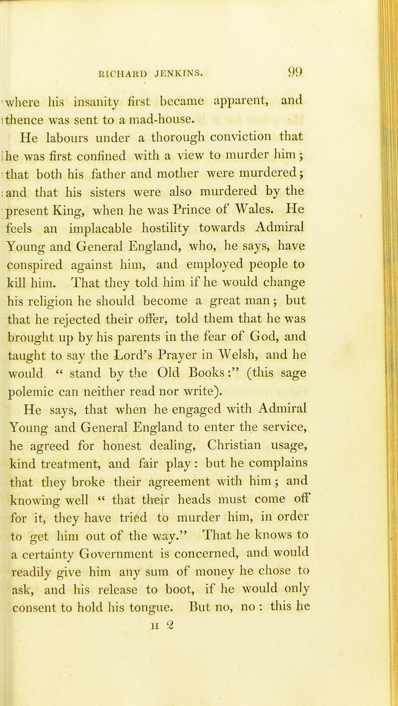 'where his insanity first became apparent, and I thence was sent to a mad-house. He labours under a thorough conviction that 1 he was first confined with a view to murder him; that both his father and mother were murdered; ; and that his sisters were also murdered by the present King, when he was Prince of Wales. He feels an implacable hostility towards Admiral Young and General England, who, he says, have conspired against him, and employed people to kill him. That they told him if he would change his religion he should become a great man; but that he rejected their offer, told them that he was brought up by his parents in the fear of God, and taught to say the Lord's Prayer in Welsh, and he would  stand by the Old Books: (this sage polemic can neither read nor write). He says, that when he engaged with Admiral Young and General England to enter the service, he agreed for honest dealing, Christian usage, kind treatment, and fair play: but he complains that they broke their agreement with him; and knowing well  that tfeejr heads must come off for it, they have tried to murder him, in order to get him out of the way. That he knows to a certainty Government is concerned, and would readily give him any sum of money he chose to ask, and his release to boot, if he would only consent to hold his tongue. But no, no : this he II ^2