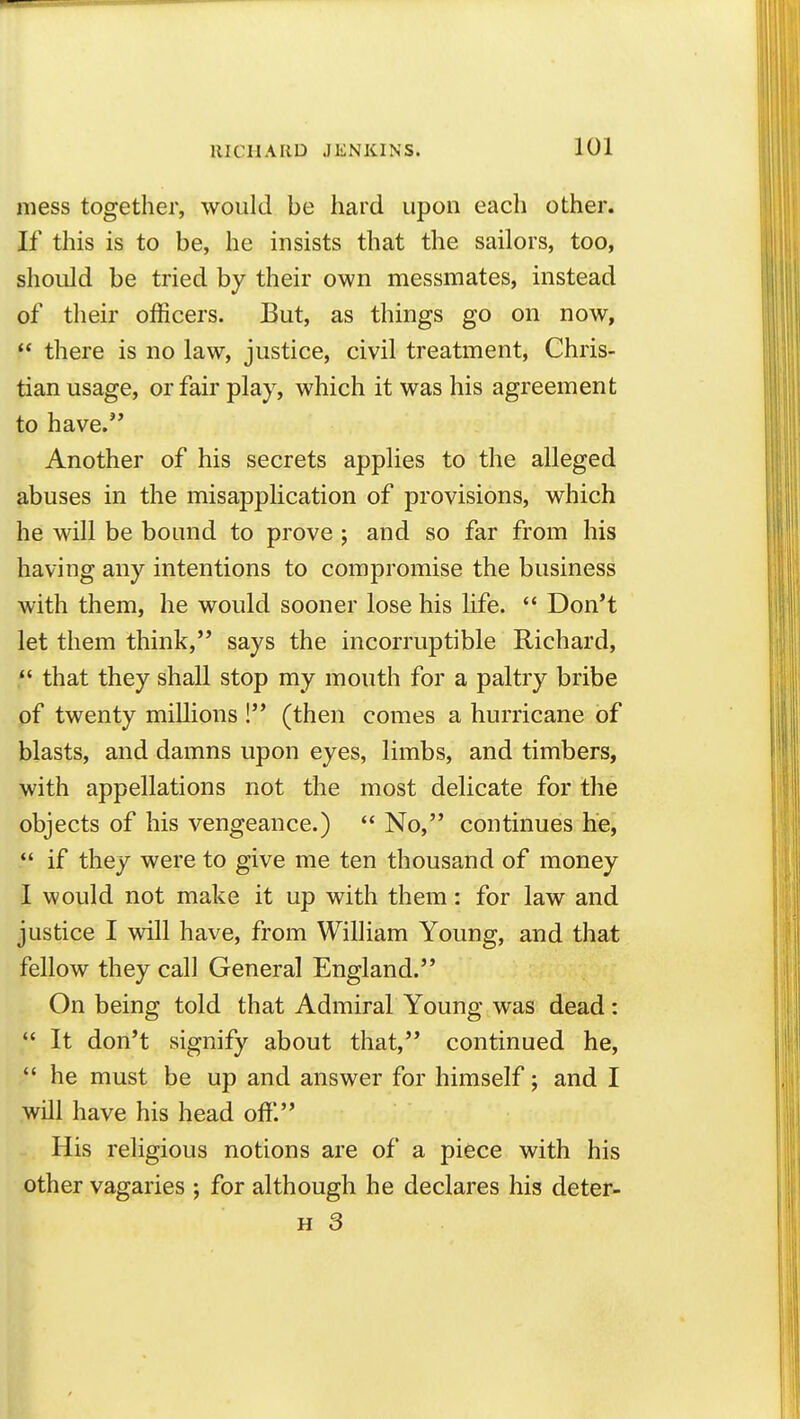 mess together, would be hard upon each other. If this is to be, he insists that the sailors, too, should be tried by their own messmates, instead of their officers. But, as things go on now,  there is no law, justice, civil treatment. Chris- tian usage, or fair play, which it was his agreement to have. Another of his secrets applies to the alleged abuses in the misapplication of provisions, which he will be bound to prove ; and so far from his having any intentions to compromise the business with them, he would sooner lose his Hfe.  Don't let them think, says the incorruptible Richard, that they shall stop my mouth for a paltry bribe of twenty millions ! (then comes a hurricane of blasts, and damns upon eyes, limbs, and timbers, with appellations not the most delicate for the objects of his vengeance.)  No, continues he,  if they were to give me ten thousand of money I would not make it up with them: for law and justice I will have, from William Young, and that fellow they call General England. On being told that Admiral Young was dead:  It don't signify about that, continued he, *' he must be up and answer for himself; and I will have his head off'. His religious notions are of a piece with his other vagaries ; for although he declares his deter-