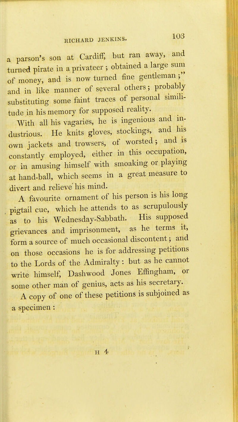 a parson's son at Cardiff, but ran away, and turned pirate in a privateer ; obtained a large sum of money, and is now turned fine gentleman and in like manner of several others; probably substituting some faint traces of personal sunili- tude in his memory for supposed reality. With all his vagaries, he is ingenious and m- dustrious. He knits gloves, stockings, and his own jackets and trowsers, of worsted; and is constantly employed, either in this occupation, or in amusing himself with smoaking or playmg at hand-ball, which seems in a great measure to divert and reheve his mind. A favourite ornament of his person is his long pigtail cue, which he attends to as scrupulously as to his Wednesday-Sabbath. His supposed grievances and imprisonment, as he terms it, form a source of much occasional discontent; and on those occasions he is for addressing petitions to the Lords of the Admiralty: but as he cannot write himself, Dashwood Jones Effingham, or some other man of genius, acts as his secretary. A copy of one of these petitions is subjoined as a specimen: