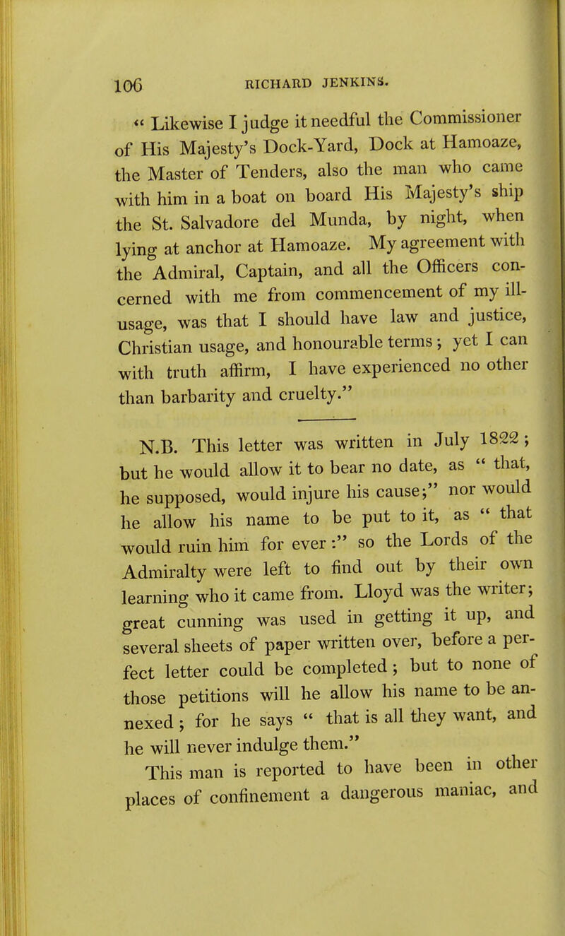 *' Likewise I judge it needful the Commissioner of His Majesty's Dock-Yard, Dock at Hamoaze, the Master of Tenders, also the man who came with him in a boat on board His Majesty's ship the St. Salvadore del Munda, by night, when lying at anchor at Hamoaze. My agreement with the Admiral, Captain, and all the Officers con- cerned with me from commencement of my ill- usage, was that I should have law and justice, Christian usage, and honourable terms; yet I can with truth affirm, I have experienced no other than barbarity and cruelty. N.B. This letter was written in July 1822 ; but he would allow it to bear no date, as  that, he supposed, would injure his cause; nor would he allow his name to be put to it, as - that would ruin him for ever: so the Lords of the Admiralty were left to find out by their own learning who it came from. Lloyd was the writer; great cunning was used in getting it up, and several sheets of paper written over, before a per- fect letter could be completed; but to none of those petitions will he allow his name to be an- nexed ; for he says  that is all tliey want, and he will never indulge them. This man is reported to have been in other places of confinement a dangerous maniac, and