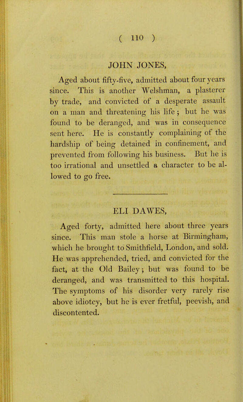 JOHN JONES, Aged about fifty-five, admitted about four years since. This is another Welshman, a plasterer by trade, and convicted of a desperate assault on a man and threatening his life ; but he was found to be deranged, and was in consequence sent here. He is constantly complaining of the hardship of being detained in confinement, and prevented from following his business. But he is too irrational and unsettled a character to be al- lowed to go free. ELI DAWES, Aged forty, admitted here about three years since. This man stole a horse at Birmingham, which he brought to Smithfield, London, and sold. He was apprehended, tried, and convicted for the fact, at the Old Bailey; but was found to be deranged, and was transmitted to this hospital. The symptoms of his disorder very rarely rise above idiotcy, but he is ever fretful, peevish, and discontented.