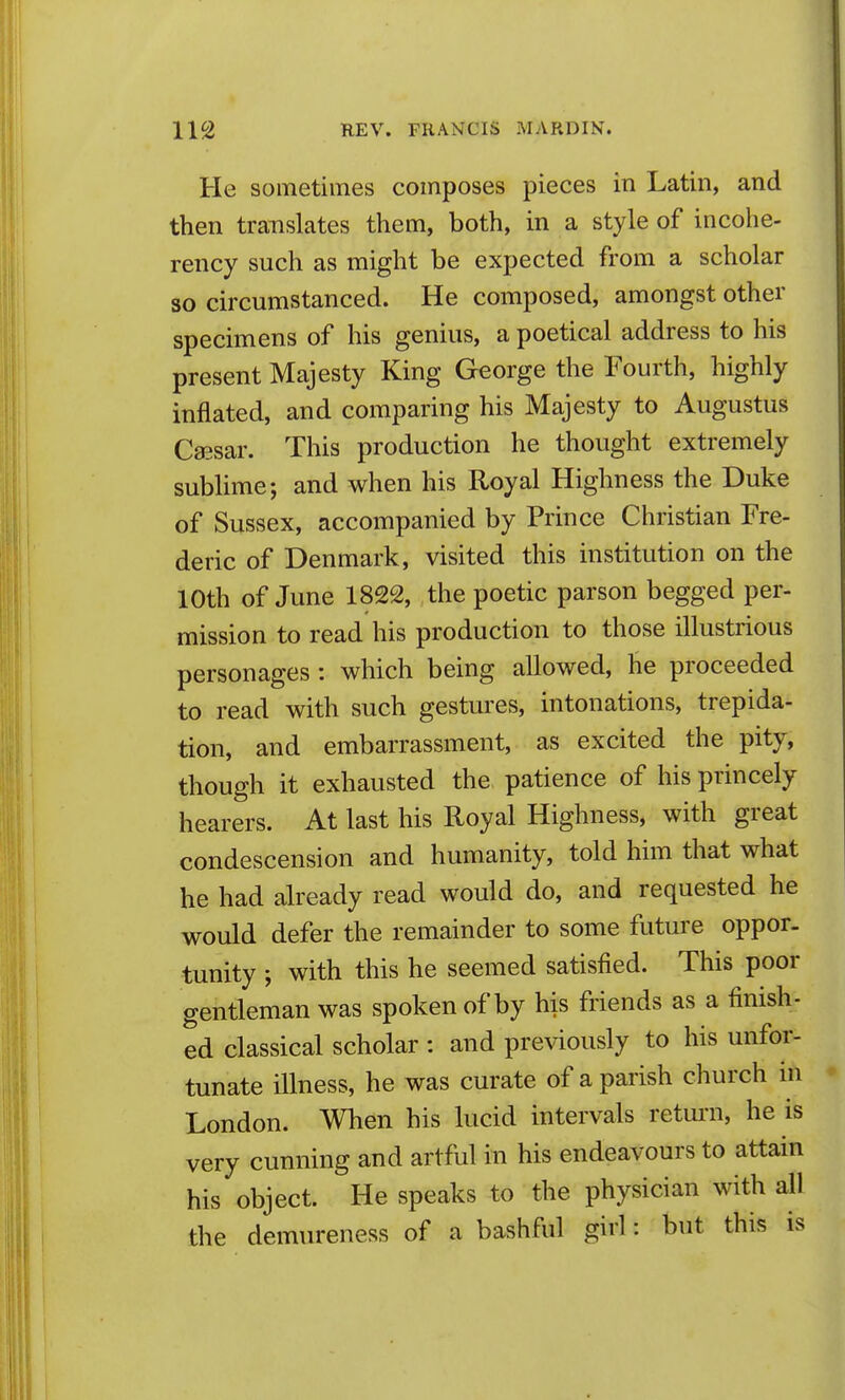 He sometimes composes pieces in Latin, and then translates them, both, in a style of incohe- rency such as might be expected from a scholar so circumstanced. He composed, amongst other specimens of his genius, a poetical address to his present Majesty King George the Fourth, highly inflated, and comparing his Majesty to Augustus Cffisar. This production he thought extremely sublime; and when his Royal Highness the Duke of Sussex, accompanied by Prince Christian Fre- deric of Denmark, visited this institution on the 10th of June 1822, the poetic parson begged per- mission to read his production to those illustrious personages : which being allowed, he proceeded to read with such gestures, intonations, trepida- tion, and embarrassment, as excited the pity, though it exhausted the patience of his princely hearers. At last his Royal Highness, with great condescension and humanity, told him that what he had already read would do, and requested he would defer the remainder to some future oppor- tunity ; with this he seemed satisfied. This poor gentleman was spoken of by his friends as a finish- ed classical scholar : and previously to his unfor- tunate illness, he was curate of a parish church in London. When his lucid intervals return, he is very cunning and artful in his endeavours to attain his object. He speaks to the physician with all the demureness of a bashful girl: but this is