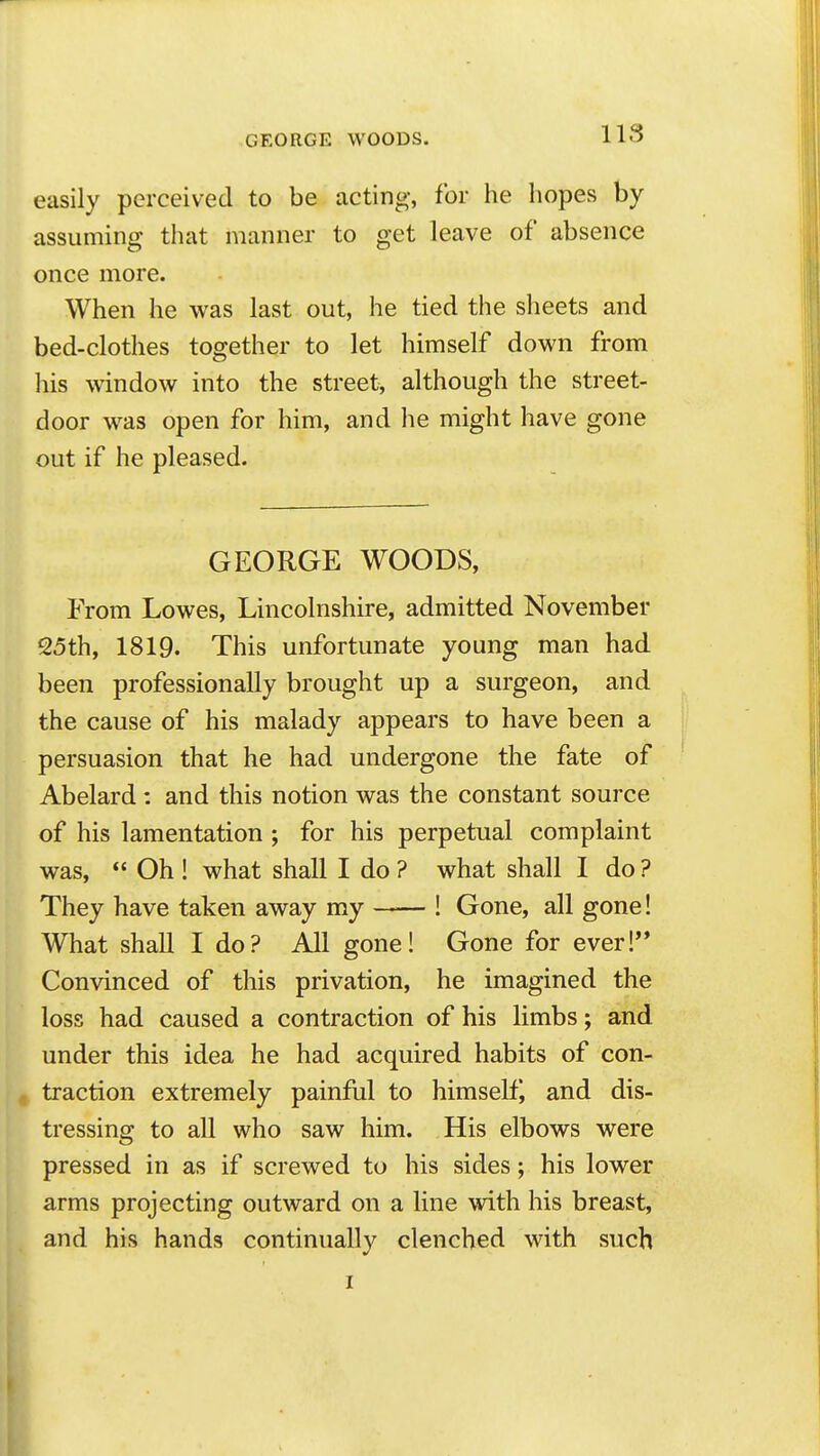 easily perceived to be acting, for he hopes by assuming that manner to get leave of absence once more. When he was last out, he tied the sheets and bed-clothes together to let himself down from his window into the street, although the street- door was open for him, and he might have gone out if he pleased. GEORGE WOODS, From Lowes, Lincolnshire, admitted November 25th, 1819. This unfortunate young man had been professionally brought up a surgeon, and the cause of his malady appears to have been a persuasion that he had undergone the fate of Abelard : and this notion was the constant source of his lamentation ; for his perpetual complaint was,  Oh ! what shall I do ? what shall I do ? They have taken away my ! Gone, all gone! What shall I do? All gone! Gone for ever! Convinced of this privation, he imagined the loss had caused a contraction of his limbs; and under this idea he had acquired habits of con- traction extremely painful to himself^ and dis- tressing to all who saw him. His elbows were pressed in as if screwed to his sides; his lower arms projecting outward on a line with his breast, and his hands continually clenched with such I