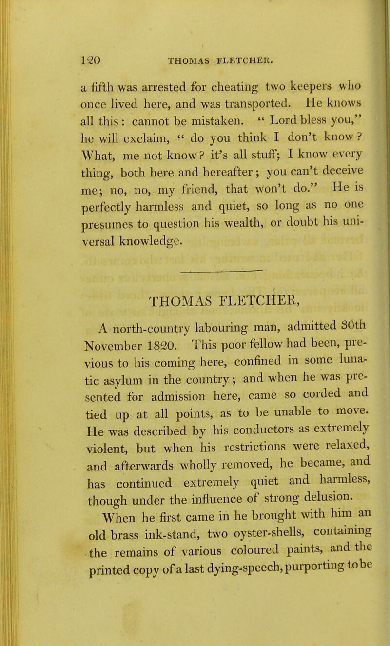 a fifth was arrested for cheating two keepers who once Uved here, and was transported. He knows all this : cannot be mistaken.  Lord bless you, he will exclaim,  do you think I don't know ? What, me not know? it's all stuff; I know every thing, both here and hereafter; you can't deceive me; no, no, my friend, that Won't do. He is perfectly harmless and quiet, so long as no one presumes to question his wealth, or doubt his uni- versal knowledge. THOMAS FLETCHER, A north-country labouring man, admitted SOth November 18,20. This poor fellow had been, pre- vious to his coming here, confined in some luna- tic asylum in the country; and when he was pre- sented for admission here, came so corded and tied up at all points, as to be unable to move. He was described by his conductors as extremely violent, but when his restrictions were relaxed, and afterwards wholly removed, he became, and has continued extremely quiet and harmless, though under the influence of strong delusion. When he first came in he brought with him an old brass ink-stand, two oyster-shells, containing ■ the remains of various coloured paints, and the printed copy of a last dying-speech, purporting tobe