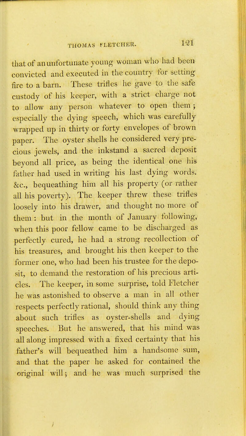 12t that of an unfortunate young woman who liad been convicted and executed in the country for setting fire to a barn. These trifles he gave to the safe custody of his keeper, with a strict charge not to allow any person whatever to open them; especially the dying speech, which was carefully wrapped up in thirty or forty envelopes of brown paper. The oyster shells he considered very pre- cious jewels, and the inkstand a sacred deposit beyond all price, as being the identical one his father had used in writing his last dying w^ords. &c., bequeathing him all his property (or rather all his poverty). The keeper threw these trifles loosely into his drawer, and thought no more of them : but in the month of January following, when this poor fellow came to be discharged as perfectly cured, he had a strong recollection of his treasures, and brought his then keeper to the former one, who had been his trustee for the depo- sit, to demand the restoration of his precious arti- cles. The keeper, in some surprise, told Fletcher he was astonished to observe a man in all other respects perfectly rational, should think any thing about such trifles as oyster-shells and dying speeches. But he answered, that his mind was all along impressed with a fixed certainty that his father's will bequeathed him a handsome sum, and that the paper he asked for contained the original will; and he was much surprised the i