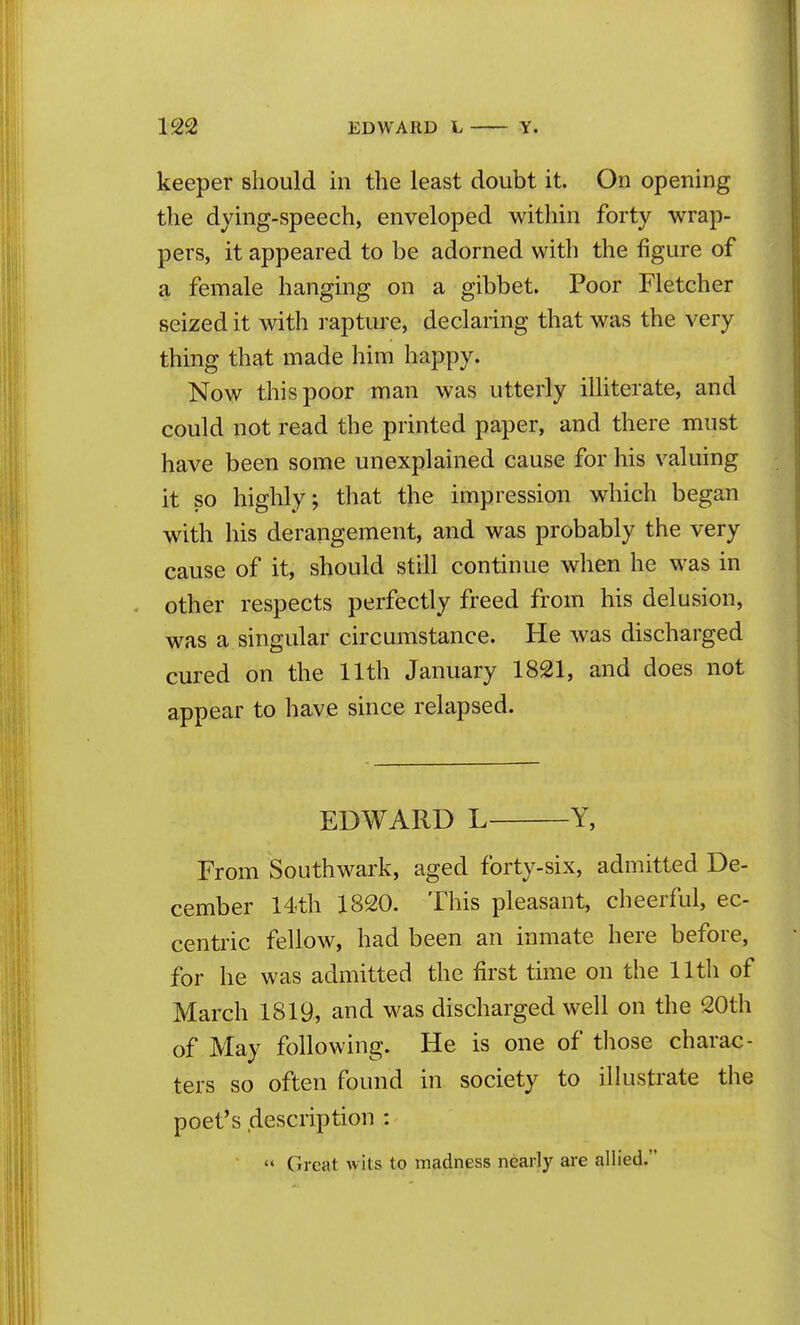 keeper should in the least doubt it. On opening the dying-speech, enveloped within forty wrap- pers, it appeared to be adorned with the figure of a female hanging on a gibbet. Poor Fletcher seized it with rapture, declaring that was the very thing that made him happy. Now this poor man was utterly illiterate, and could not read the printed paper, and there must have been some unexplained cause for his valuing it so highly; that the impression which began with his derangement, and was probably the very cause of it, should still continue when he was in . other respects perfectly freed from his delusion, was a singular circumstance. He was discharged cured on the 11th January 1821, and does not appear to have since relapsed. EDWARD L Y, From Southwark, aged forty-six, admitted De- cember 14th 1820. This pleasant, cheerful, ec- centric fellow, had been an inmate here before, for he was admitted the first time on the 11th of March 1819, and was discharged well on the 20th of May following. He is one of tliose charac- ters so often found in society to ilkistrate the poet's description : '< Great wits to madness nearly are allied.