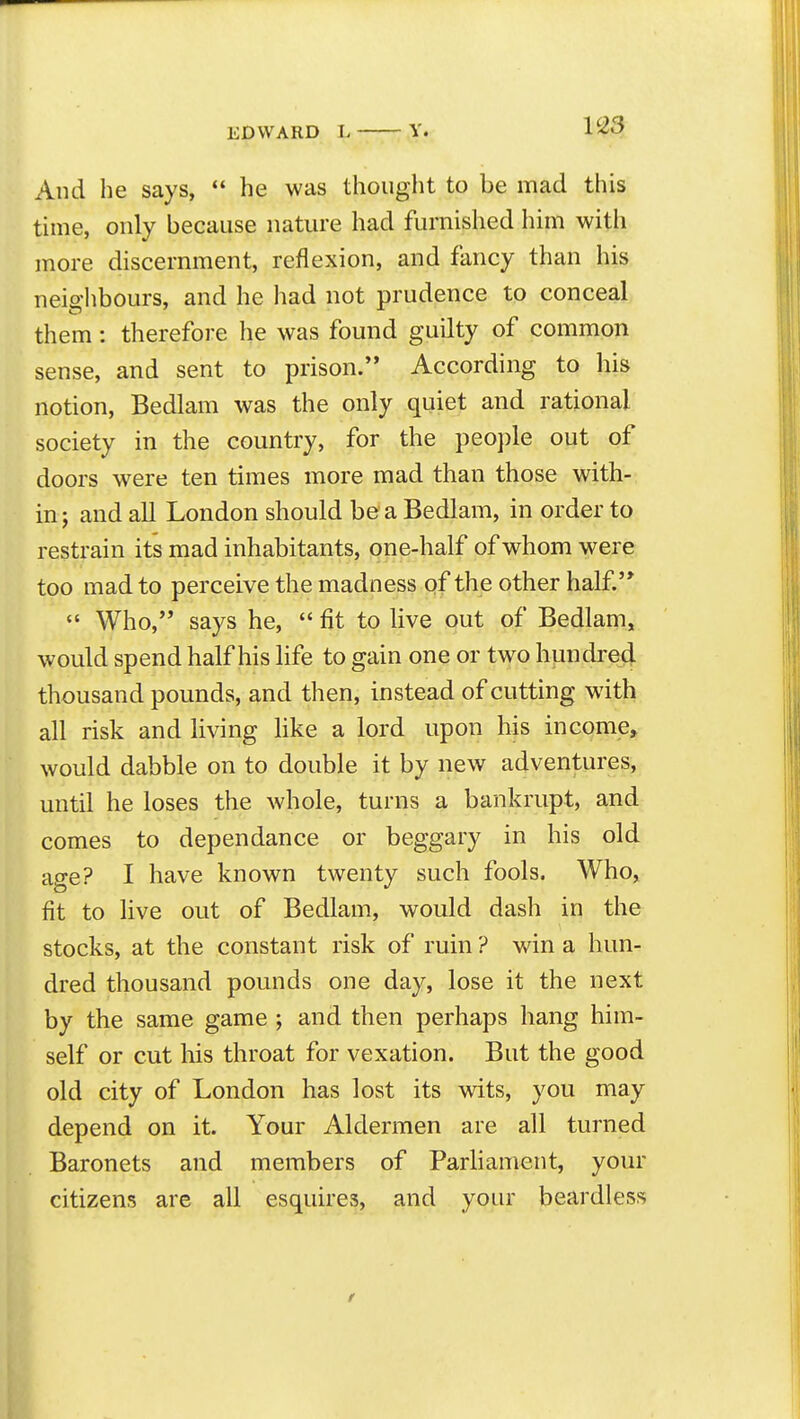 V23 And he says,  he was thouglit to be mad this time, only because nature had furnished him with more discernment, reflexion, and fancy than his neighbours, and he had not prudence to conceal them: therefore he was found guilty of common sense, and sent to prison. According to his notion. Bedlam was the only quiet and rational society in the country, for the peo})le out of doors were ten times more mad than those with- in ; and all London should be a Bedlam, in order to restrain its mad inhabitants, one-half of whom were too mad to perceive the madness of the other half*  Who, says he,  fit to live out of Bedlam, would spend half his life to gain one or two hundred thousand pounds, and then, instead of cutting with all risk and living Hke a lord upon his income, would dabble on to double it by new adventures, until he loses the whole, turns a bankrupt, and comes to dependance or beggary in his old age? I have known twenty such fools. Who, fit to live out of Bedlam, would dash in the stocks, at the constant risk of ruin ? win a hun- dred thousand pounds one day, lose it the next by the same game ; and then perhaps hang him- self or cut his throat for vexation. But the good old city of London has lost its wits, you may depend on it. Your Aldermen are all turned Baronets and members of Parliament, your citizens are all esquires, and your beardless