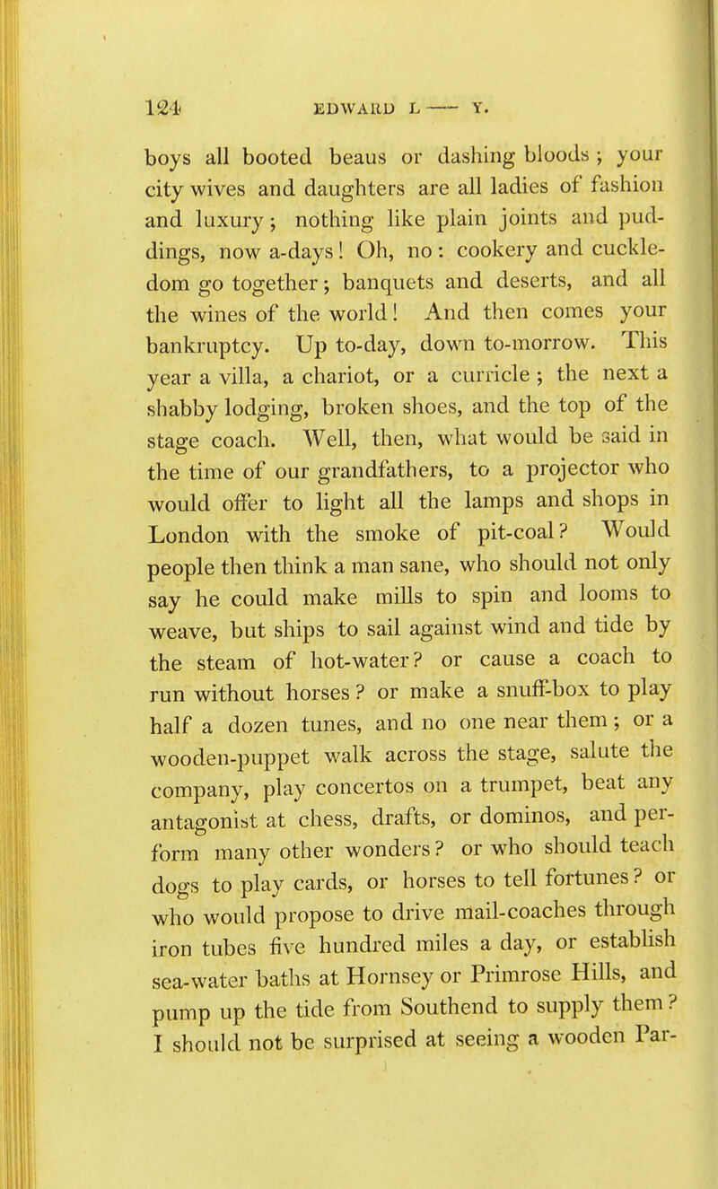 124 EDWARD L Y. boys all booted beaus or dashing bloods ; your city wives and daughters are all ladies of fashion and luxury; nothing Hke plain joints and pud- dings, now a-days! Oh, no: cookery and cuckle- dom go together; banquets and deserts, and all the wines of the world! And then comes your bankruptcy. Up to-day, down to-morrow. This year a villa, a chariot, or a curricle ; the next a shabby lodging, broken shoes, and the top of the stage coach. Well, then, what would be said in the time of our grandfathers, to a projector who would offer to light all the lamps and shops in London with the smoke of pit-coal? Would people then think a man sane, who should not only say he could make mills to spin and looms to weave, but ships to sail against wind and tide by the steam of hot-water? or cause a coach to run without horses ? or make a snuff-box to play half a dozen tunes, and no one near them; or a wooden-puppet walk across the stage, salute the company, play concertos on a trumpet, beat any antagonist at chess, drafts, or dominos, and per- form many other wonders ? or who should teach dogs to play cards, or horses to tell fortunes? or who would propose to drive mail-coaches through iron tubes five hundred miles a day, or establish sea-water baths at Hornsey or Primrose Hills, and pump up the tide from Southend to supply them ? I should not be surprised at seeing a wooden Par-