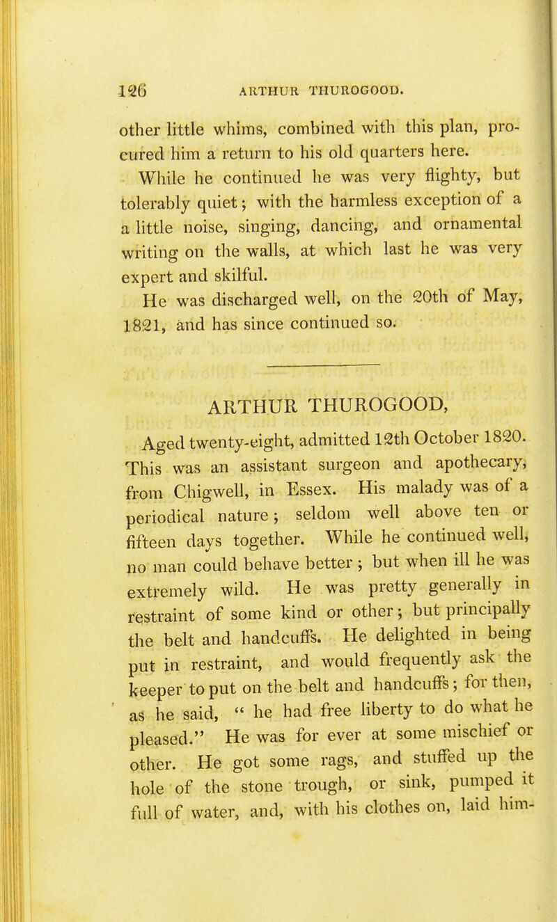 other little whims, combined with this plan, pro- cured him a return to his old quarters here. While he continued he was very flighty, but tolerably quiet; with the harmless exception of a a little noise, singing, dancing, and ornamental writing on tlie walls, at which last he was very expert and skilful. He was discharged well, on the 20th of May, 1821, and has since continued so. ARTHUR THUROGOOD, Aged twenty-eight, admitted 12th October 1820. This was an assistant surgeon and apothecary, from Chigwell, in Essex. His malady was of a periodical nature; seldom well above ten or fifteen days together. While he continued well, no man could behave better ; but when ill he was extremely wild. He was pretty generally in restraint of some kind or other; but principally the belt and handcuffs. He delighted in being put in restraint, and would frequently ask the keeper to put on the belt and handcuffs; for then, as he said,  he had free liberty to do what he pleased. He was for ever at some mischief or other. He got some rags, and stuffed up the hole of the stone trough, or sink, pumped it full of water, and, with his clothes on, laid him-