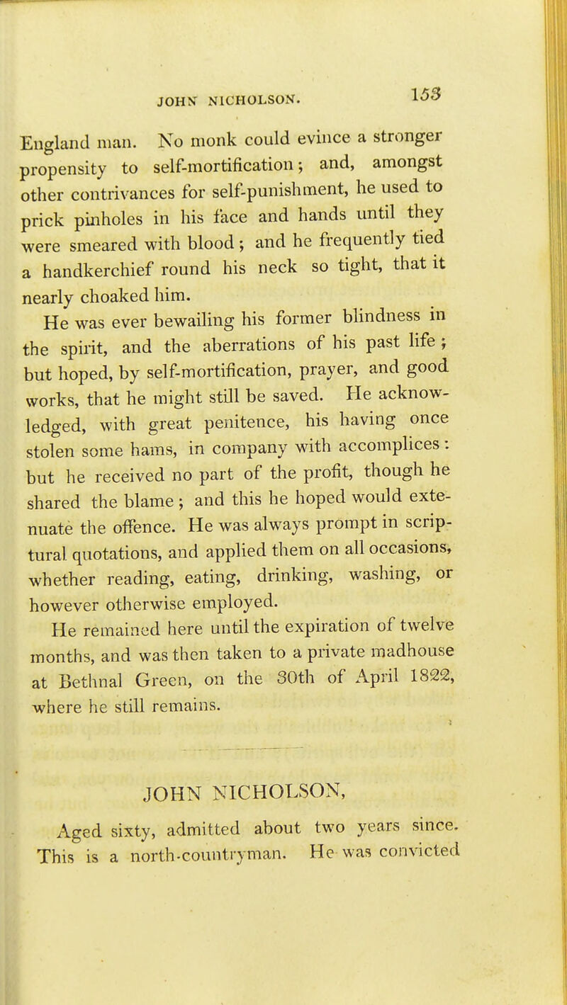 JOUK NICHOLSON. 15S England man. No monk could evince a stronger propensity to self-mortification; and, amongst other contrivances for self-punishment, he used to prick pinholes in his face and hands until they were smeared with blood; and he frequently tied a handkerchief round his neck so tight, that it nearly choaked him. He was ever bewailing his former blindness in the spirit, and the aberrations of his past life ; but hoped, by self-mortification, prayer, and good works, that he might still be saved. He acknow- ledged, with great penitence, his having once stolen some hams, in company with accomplices: but he received no part of the profit, though he shared the blame ; and this he hoped would exte- nuate the offence. He was always prompt in scrip- tural quotations, and applied them on all occasions, whether reading, eating, drinking, washing, or however otherwise employed. He remained here until the expiration of twelve months, and was then taken to a private madhouse at Bethnal Green, on the 30th of April 1822, where he still remains. JOHN NICHOLSON, Aged sixty, admitted about two years since. This is a north-countryman. He was convicted