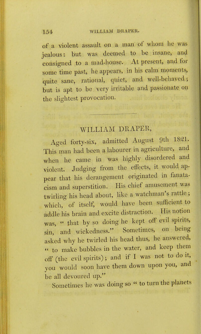 of a violent assault on a man of whom he was jealous: but was deemed to be insane, and consigned to a mad-house. At present, and for some time past, he appears, in his calm moments, quite sane, rational, quiet, and well-behaved; but is apt to be very irritable and passionate on the slightest provocation. WILLIAM DRAPER, Aged forty-six, admitted August 9th 1821. This man had been a labourer in agricultui-e, and when he came in was highly disordered and violent. Judging from the effects, it would ap- pear that his derangement originated in fanata- cism and superstition. His chief amusement was twirling his head about, like a watchman's rattle ; which, of itself, would have been sufficient to addle his brain and excite distraction. His notion was,  that by so doing he kept off evil spirits, sin, and wickedness. Sometimes, on being asked why he twirled his head thus, he answered, « to make bubbles in the water, and keep them off (the evil spirits); and if I was not to do it, you would soon have them down upon you, and be all devoured up. Sometimes he was doing so  to turn the planets