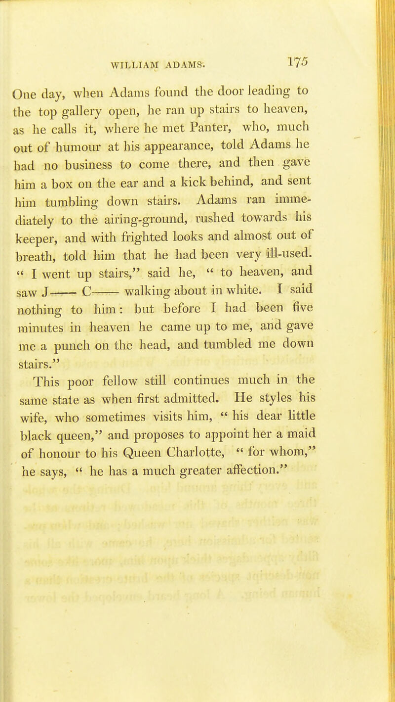 One day, when Adams found the door leading to the top gallery open, he ran up stairs to heaven, as he calls it, where he met Panter, who, much out of humour at his appearance, told Adams he had no business to come there, and then gave him a box on the ear and a kick behind, and sent him tumbling down stau-s. Adams ran imme- diately to the airing-ground, rushed towards his keeper, and with frighted looks and almost out of breath, told him that he had been very ill-used.  I went up stairs, said he,  to heaven, and saw J—r-r- C walking about in white. I said nothing to him: but before I had been five minutes in heaven he came up to me, and gave me a punch on the head, and tumbled me down stairs. This poor fellow still continues much in the same state as when first admitted. He styles his wife, who sometimes visits him,  his dear little black queen, and proposes to appoint her a maid of honour to his Queen Charlotte,  for whom, he says,  he has a much greater affection.