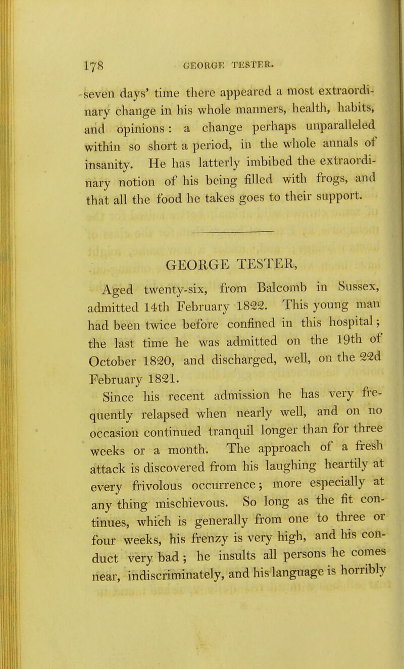 -seven days' time there appeared a most extraordi- nary change in his whole manners, health, habits, and opinions: a change perhaps unparalleled within so short a period, in the wliole annals of insanity. He has latterly imbibed the extraordi- nary notion of his being filled with frogs, and that all the food he takes goes to their support. GEORGE TESTER, Aged twenty-six, from Balcomb in Sussex, admitted 14th February 1822. This young man had been twice before confined in this hospital; the last time he was achmtted on the 19th of October 1820, and discharged, well, on the 22d February 1821. Since his recent admission he has very fre- quently relapsed when nearly well, and on no occasion continued tranquil longer than for three weeks or a month. The approach of a fresh attack is discovered from his laughing heartily at every frivolous occurrence; more especially at any thing mischievous. So long as the fit con- tinues, which is generally from one to three or four weeks, his frenzy is very high, and his con- duct very bad; he insults all persons he comes iiear, indiscriminately, and his language is horribly
