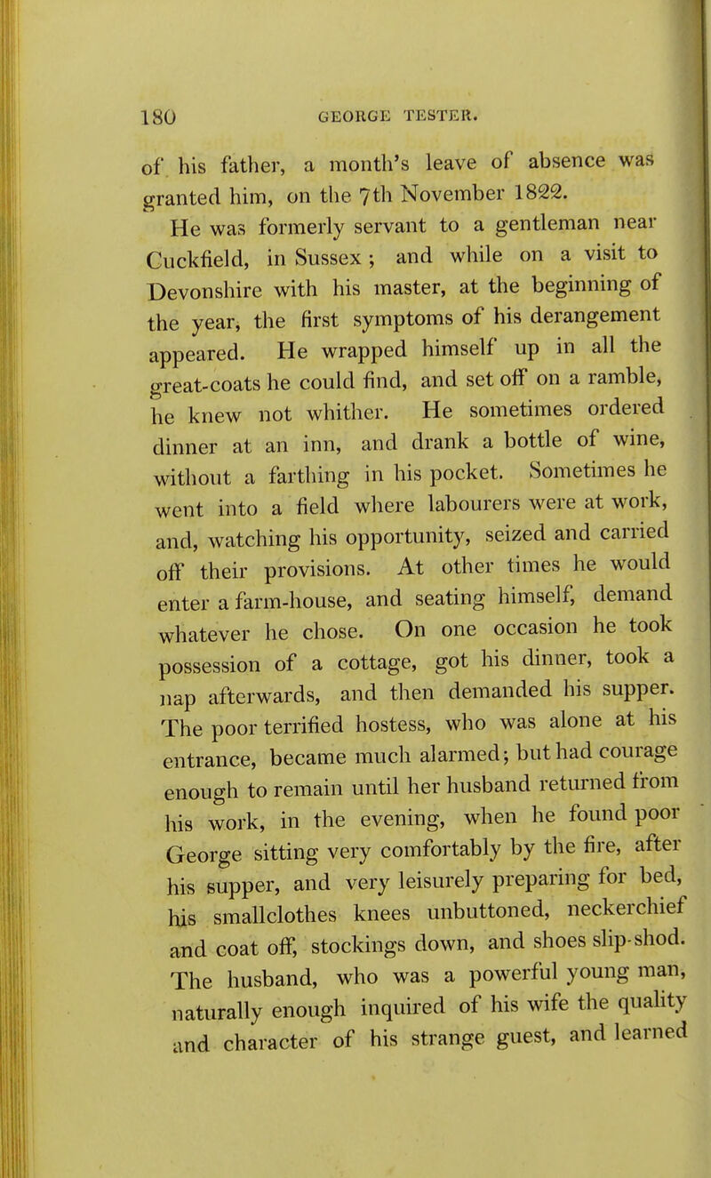 of. his father, a month's leave of absence was granted him, on the 7th November 1822. He was formerly servant to a gentleman near Guckfield, in Sussex; and while on a visit to Devonshire with his master, at the beginning of the year, the first symptoms of his derangement appeared. He wrapped himself up in all the great-coats he could find, and set off on a ramble, he knew not whither. He sometimes ordered dinner at an inn, and drank a bottle of wine, without a farthing in his pocket. Sometimes he went into a field where labourers were at work, and, watching his opportunity, seized and carried off their provisions. At other times he would enter a farm-house, and seating himself, demand whatever he chose. On one occasion he took possession of a cottage, got his dinner, took a nap afterwards, and then demanded his supper. The poor terrified hostess, who was alone at his entrance, became much alarmed; but had courage enough to remain until her husband returned from his work, in the evening, when he found poor George sitting very comfortably by the fire, after his supper, and very leisurely preparing for bed, his smallclothes knees unbuttoned, neckerchief and coat off, stockings down, and shoes slip-shod. The husband, who was a powerful young man, naturally enough inquired of his wife the quahty and character of his strange guest, and learned