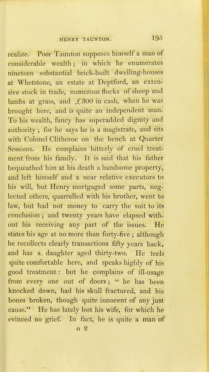 realize. Poor Taunton supposes himself a man of considerable wealth; in which he enumerates nineteen substantial brick-built dwelling-houses at Whetstone, an estate at Deptford, an exten- sive stock in trade, numerous flocks of sheep and lambs at grass, and ^300 in cash, when he was brought here, and is quite an independent man. To his wealth, fancy has superadded dignity and authority ; for he says he is a magistrate, and sits with Colonel CHtheroe on the bench at Quarter Sessions. He complains bitterly of cruel treat- ment from his family. It is said that his father bequeathed him at his death a handsome property, and left himself and a near relative executors to his will, but Henry mortgaged some parts, neg- lected others, quarrelled with his brother, went to law, but had not money to carry the suit to its conclusion ; and twenty years have elapsed with- out his receiving any part of the issues. He states his age at no more than forty-five ; although he recollects clearly transactions fifty years back, and has a. daughter aged thirty-two. He feels quite comfortable here, and speaks highly of his good treatment: but he complains of ill-usage from every one out of doors;  he has been knocked down, had his skull fractured, and bis bones broken, though quite innocent of any just cause. He has lately lost his wife, for which he evinced no grief. In fact, he is quite a man of o 2