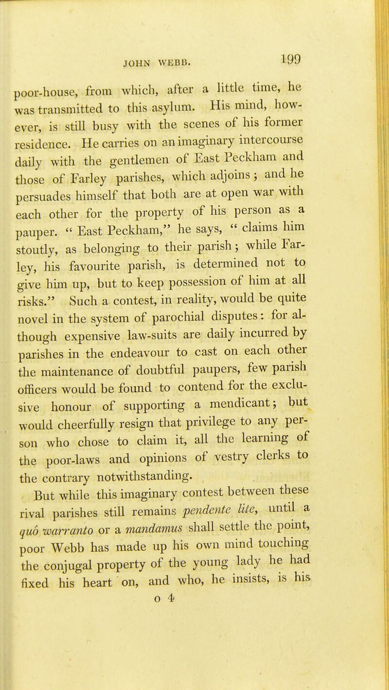 poor-house, from which, after a little time, he was transmitted to this asylum. His mind, how- ever, is still busy with the scenes of his former residence. He carries on an imaginary intercourse daily with the gentlemen of East Peckham and those of Farley parishes, which adjoins j and he persuades himself that both are at open war with each other for the property of his person as a pauper.  East Peckham, he says,  claims him stoutly, as belonging to their parish; while Far- ley, his favourite parish, is determined not to give him up, but to keep possession of him at all risks. Such a contest, in reality, would be quite novel in the system of parochial disputes: for al- though expensive law-suits are daily incurred by parishes in the endeavour to cast on each other the maintenance of doubtful paupers, few parish officers would be found to contend for the exclu- sive honour of supporting a mendicant; but would cheerfuUy resign that privilege to any per- son who chose to claim it, all the learning of the poor-laws and opinions of vestry clerks to the contrary notwithstanding. But while this imaginary contest between these rival parishes still remains peyidente lite, until a quo warranto or a mandamus shall settle the pomt, poor Webb has made up his own mind touching the conjugal property of the young lady he had fixed his heart on, and who, he insists, is his o 4*