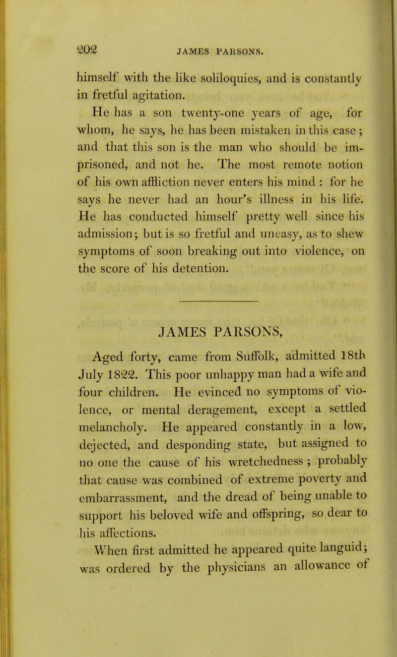 himself with the Hke soHloquies, and is constantly in fretful agitation. He has a son twenty-one years of age, for whom, he says, he has been mistaken in this case; and that this son is the man who should be im- prisoned, and not he. The most remote notion of his own affliction never enters his mind : for he says he never had an hour's illness in his life. He has conducted himself pretty well since his admission; but is so fretful and uneasy, as to shew symptoms of soon breaking out into violence, on the score of his detention. JAMES PARSONS, Aged forty, came from Suffolk, admitted 18th July 1822. This poor unhappy man had a wife and four children. He evinced no symptoms of vio- lence, or mental deragement, except a settled melancholy. He appeared constantly in a low, dejected, and desponding state, but assigned to no one the cause of his wretchedness ; probably that cause was combined of extreme poverty and embarrassment, and the dread of being unable to support his beloved wife and offspring, so dear to his affections. When first admitted he appeared quite languid; was ordered by the physicians an allowance of