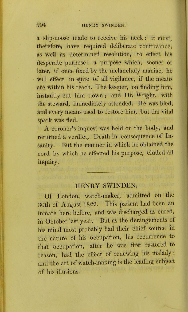 a telip-nod^i^ iiiade to refceive his tleck: it must, thei'efore, have required deliberate contrivance, Weil as determined resolution, to effect his desperate purpose: a purpose which, sooner or later, if once fixed by the melancholy maniac, hfe will effect in spite of all vigilance, if the meatis at-e within his reach. The keeper, on fiilding him, instantly cut him d6Wn * and Dr. Wright, with the steward, immediately attended. He was bled, and every means used to restore him, but the vital spark was fled. A coroner's inquest was held on the body, and returned a verdict. Death in consequence of In- sanity. But the manner in which he obtained the cord by which he effected his purpose, eluded all inquiry. HENRY SWINDEN, Of London, watch-maker, admitted on the 30th of August 1822. This patient had been an inmate here before, aild was discharged as cured, in October last year. But as the derangements of his rtiind toost probably had their (ihief source in the nature of his occupation, his recurrenfce to that occupation, after he Was first restored to reason, had the effect of renewing his malady: and the art of watch-making is the leading Subject of his illusions.