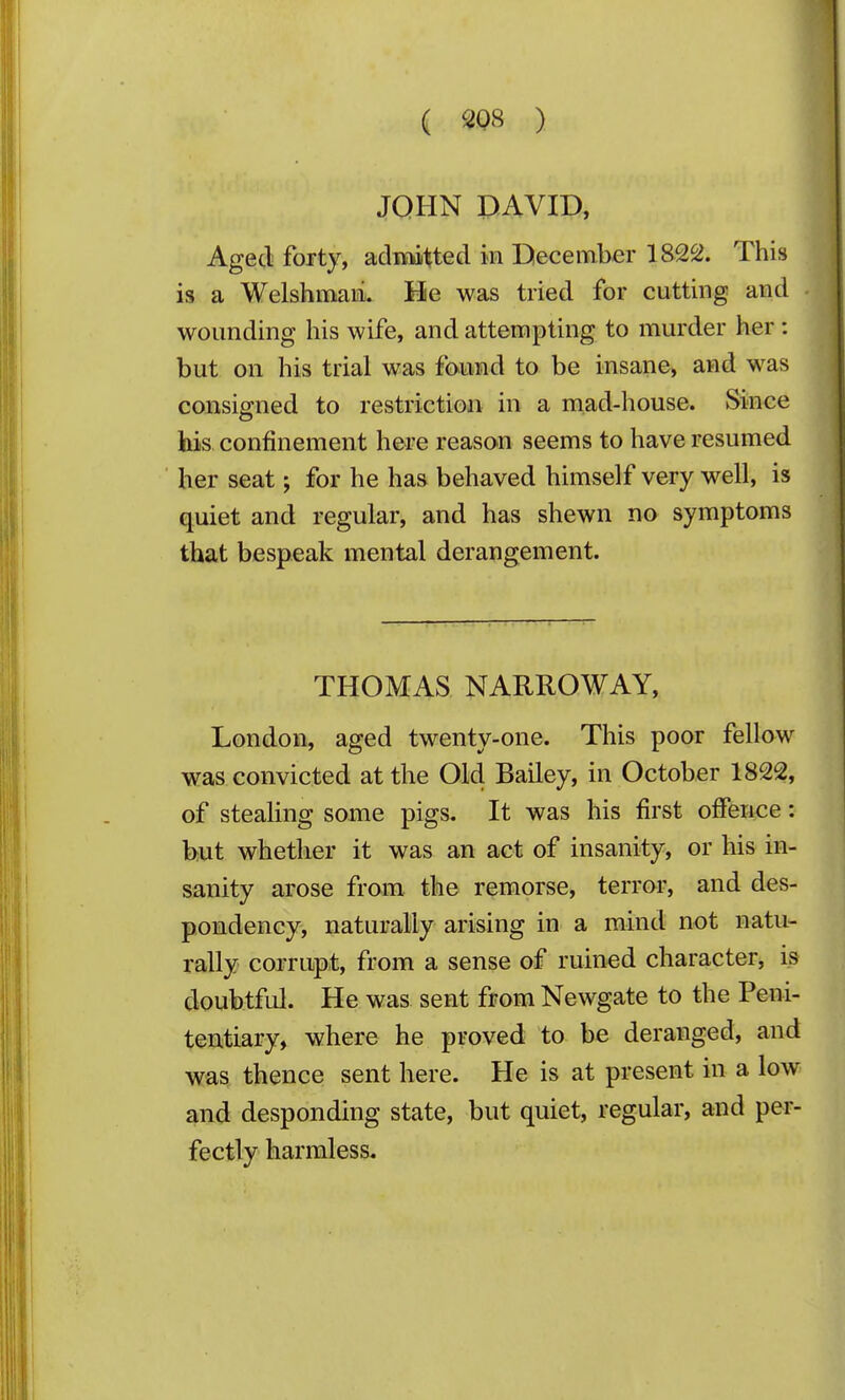 ( ^08 ) JOHN DAVID, Aged foitj, aclniitted in December 1822. This is a WelshiBaii. He was tried for cutting and wounding his wife, and attempting to murder her: but on his trial was found to be insane, and was consigned to restriction in a mad-house. Since his confinement here reason seems to have resumed her seat; for he has behaved himself very well, is quiet and regular, and has shewn no symptoms that bespeak mental derangement. THOMAS NARROW AY, London, aged twenty-one. This poor fellow was convicted at the Old Bailey, in October 1822, of stealing some pigs. It was his first offence: but whether it was an act of insanity, or his in- sanity arose from the remorse, terror, and des- pondency, naturally arising in a mind not natu- rally corrupt, from a sense of ruined character, is doubtful. He was sent from Newgate to the Peni- tentiary, where he proved to be deranged, and was thence sent here. He is at present in a low and desponding state, but quiet, regular, and per- fectly harmless.