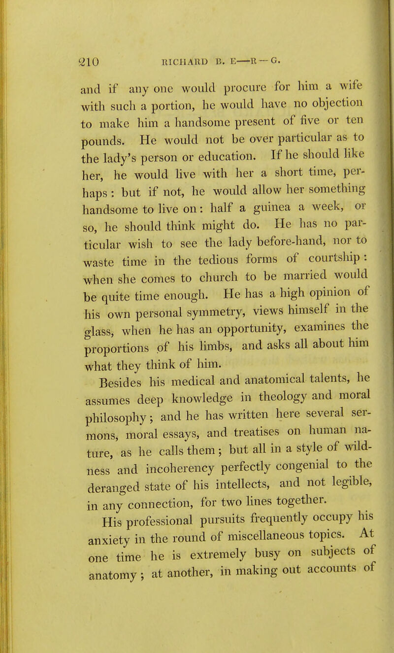 and if any one would procure for him a wife with such a portion, he would have no objection to make him a handsome present of five or ten pounds. He would not be over particular as to the lady's person or education. If he should like her, he would Uve with her a short time, per- haps : but if not, he would allow her something handsome to live on: half a guinea a week, or so, he should think might do. He has no par- ticular wish to see the lady before-hand, nor to waste time in the tedious forms of courtship : when she comes to church to be married would be quite time enough. He has a high opinion of his own personal symmetry, views himself in the glass, when he has an opportunity, examines the proportions of his limbs, and asks all about him what they think of him. Besides his medical and anatomical talents, he assumes deep knowledge in theology and moral philosophy; and he has written here several ser- mons, moral essays, and treatises on human na- ture, as he calls them ; but all in a style of wHd- ness and incoherency perfectly congenial to the deranged state of his intellects, and not legible, in any connection, for two lines together. His professional pursuits frequently occupy his anxiety in the round of miscellaneous topics. At one time he is extremely busy on subjects of anatomy; at another, in making out accounts of