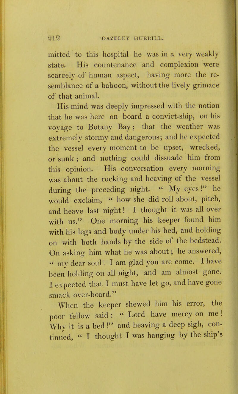 mitted to this hospital he was in a very weakly state. His countenance and complexion were scarcely of human aspect, having more the re- semblance of a baboon, without the lively grimace of that animal. His mind was deeply impressed with the notion that he was here on board a convict-ship, on his voyage to Botany Bay; that the weather was extremely stormy and dangerous; and he expected the vessel every moment to be upset, wrecked, or sunk ; and nothing could dissuade him from this opinion. His conversation every morning was about the rocking and heaving of the vessel during the preceding night.  My eyes ! he would exclaim,  how she did roll about, pitch, and heave last night! I thought it was all over with us. One morning his keeper found him with his legs and body under his bed, and holding on with both hands by the side of the bedstead. On asking him what he was about; he answered,  my dear soul! I am glad you are come. I have been holding on all night, and am almost gone. I expected that I must have let go, and have gone smack over-board. When the keeper shewed him his error, the poor fellow said :  Lord have mercy on me ! Why it is a bed 1 and heaving a deep sigh, con-