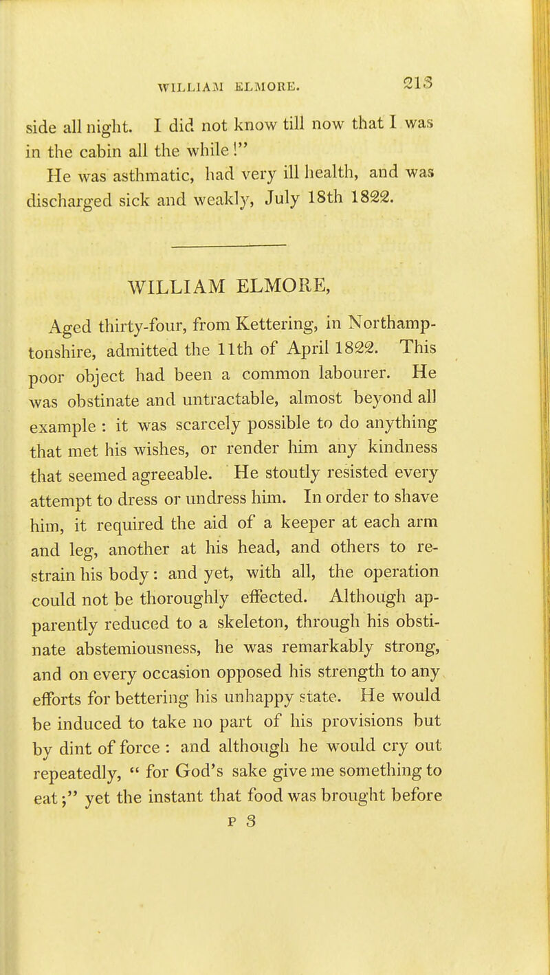 side all night. I did not know till now that I was in the cabin all the while! He was asthmatic, had very ill health, and was discharged sick and weakly, July 18th 1822. WILLIAM ELMORE, Aged thirty-four, from Kettering, in Northamp- tonshire, admitted the 11th of April 1822. This poor object had been a common labourer. He was obstinate and untractable, almost beyond all example : it was scarcely possible to do anything that met his wishes, or render him any kindness that seemed agreeable. He stoutly resisted every attempt to dress or undress him. In order to shave him, it required the aid of a keeper at each arm and leg, another at his head, and others to re- strain his body: and yet, with all, the operation could not be thoroughly effected. Although ap- parently reduced to a skeleton, through his obsti- nate abstemiousness, he was remarkably strong, and on every occasion opposed his strength to any efforts for bettering his unhappy state. He would be induced to take no part of his provisions but by dint of force : and although he would cry out repeatedly,  for God's sake give me something to eatyet the instant that food was brought before