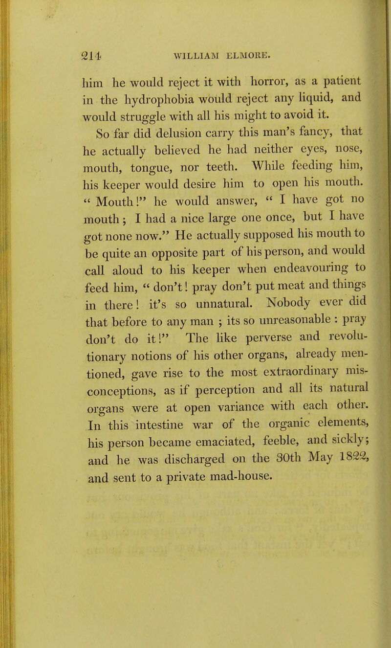 him he would reject it with horror, as a patient in the hydrophobia would reject any liquid, and would struggle with all his might to avoid it. So far did delusion carry this man's fancy, that he actually believed he had neither eyes, nose, mouth, tongue, nor teeth. While feeding him, his keeper would desire him to open his mouth.  Mouth! he would answer,  I have got no mouth ; I had a nice large one once, but I have got none now. He actually supposed his mouth to be quite an opposite part of his person, and would call aloud to his keeper when endeavouring to feed him,  don't 1 pray don't put meat and things in there! it's so unnatural. Nobody ever did that before to any man ; its so unreasonable : pray don't do itl The like perverse and revolu- tionary notions of his other organs, already men- tioned, gave rise to the most extraordinary mis- conceptions, as if perception and all its natural organs were at open variance with each other. In this intestine war of the organic elements, his person became emaciated, feeble, and sickly; and he was discharged on the 30th May 1822, and sent to a private mad-house.