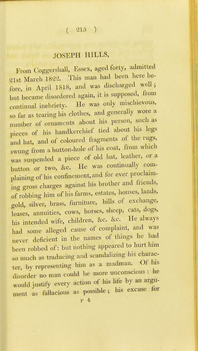 JOSEPH HILLS, From Coggei sball, Essex, aged forty, admitted out March 1822. This man had been here be- fore, in April 1818, and was discharged well; but became disordered again, it is supposed, from continual inebriety. He was only mischievous, so far as tearing his clothes, and generally wore a number of ornaments about his person, such as pieces of his handkerchief tied about his legs and hat, and of coloured fragments of the rugs, swung from abutton-hole of his coat, fi^om which was suspended a piece of old hat, leather, or a button or two, &c. He was continually com- plaining of his confinement, and for ever proclaim- L gross charges against his brother and friends, of robbing him of his farms, estates, houses, lands, crold, silver, brass, fm^niture, bills of exchange, Teases, annuities, cows, horses, sheep, cats, dogs, his intended wife, children, &c. &c. He always had some alleged cause of complaint, and was never deficient in the names of things he had been robbed of: but nothing appeared to hurt him so much as traducing and scandalizing his charac ter by representing him as a madman. Ol his disorder no man could be more unconscious : he would justify every action of his life by an argu- ment as fallacious as possible; his excuse for