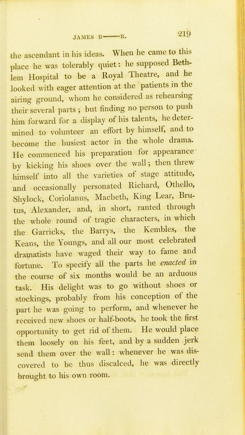 the ascendant in his ideas. When he came to this place he was tolerably quiet: he supposed Beth- lem Hospital to be a Royal Theatre, and he looked with eager attention at the patients in the airing ground, whom he considered as rehearsing their^'several parts ; but finding no person to push him forward for a display of his talents, he deter- mined to volunteer an effort by himself, and to become the busiest actor in the whole drama. He commenced his preparation for appearance' by kicking his shoes over the wall; then threw himself into all the varieties of stage attitude, and occasionally personated Richard, OtheUo, Shylock, Coriolanus, Macbeth, King Lear, Bru- tus, Alexander, and, in short, ranted through the whole round of tragic characters, in which the Garricks, the Barrys, the Kembles, the Keans, the Youngs, and all our most celebrated dramatists have waged their way to fame and fortune. To specify all the parts he enacted in the course of six months would be an arduous task. His delight was to go without shoes or stockings, probably from his conception of the part he was going to perform, and whenever he received new shoes or half-boots, he took the first opportunity to get rid of them. He would place them loosely on his feet, and by a sudden jerk send them over the wall: whenever he was dis- covered to be thus discalced, he was directly brought to his own room.