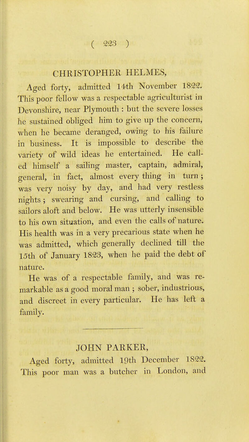 CHRISTOPHER HELMES, Aged forty, admitted 14th November 1822. This poor fellow was a respectable agriculturist in Devonshire, near Plymouth : but the severe losses he sustained obhged him to give up the concern, when he became deranged, owing to his failure in business. It is impossible to describe the variety of wild ideas he entertained. He call- ed himself a sailing master, captain, admiral, general, in fact, almost every thing in turn; was very noisy by day, and had very restless nights; swearing and cursing, and caUing to sailors aloft and below. He was utterly insensible to his own situation, and even the calls of nature. His health was in a very precarious state when he was admitted, which generally decHned till the 15th of January 1823, when he paid the debt of nature. He was of a respectable family, and was re- markable as a good moral man ; sober, industrious, and discreet in every particular. He has left a family. JOHN PARKER, Aged forty, admitted 19th December 1822. This poor man was a butcher in London, and