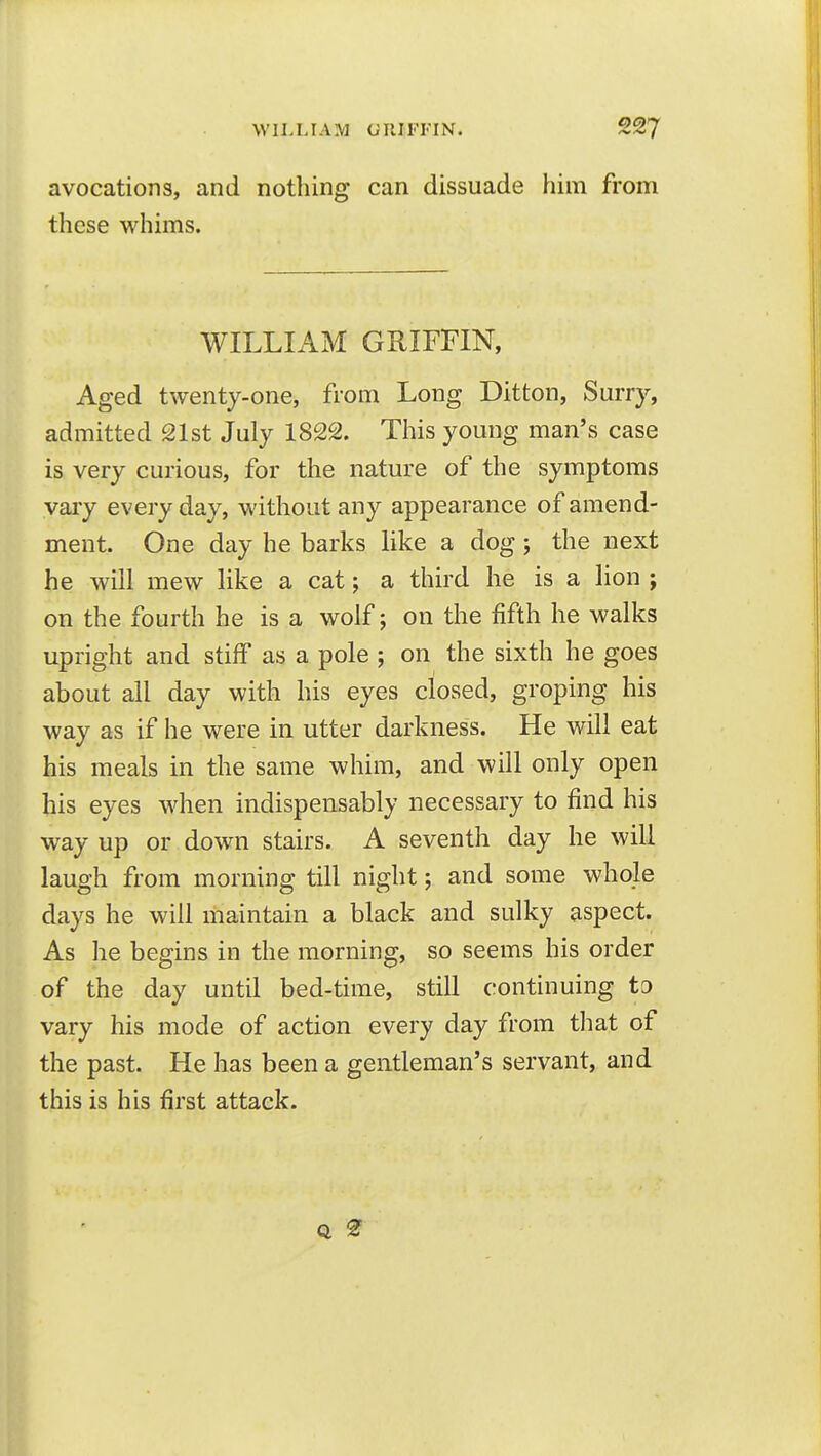 WILLIAM tJIlIFI'IN. avocations, and nothing can dissuade him from these whims. WILLIAM GRIFFIN, Aged twenty-one, from Long Ditton, Surry, admitted 21st July 1822. This young man's case is very curious, for the nature of the symptoms vary everyday, without any appearance of amend- ment. One day he barks like a dog; the next he will mew like a cat; a third he is a lion ; on the fourth he is a wolf; on the fifth he walks upright and stiff as a pole ; on the sixth he goes about all day with his eyes closed, groping his way as if he were in utter darkness. He will eat his meals in the same whim, and will only open his eyes w^hen indispensably necessary to find his way up or down stairs. A seventh day he will laugh from morning till night; and some whole days he will maintain a black and sulky aspect. As he begins in the morning, so seems his order of the day until bed-time, still continuing to vary his mode of action every day from that of the past. He has been a gentleman's servant, and this is his first attack.