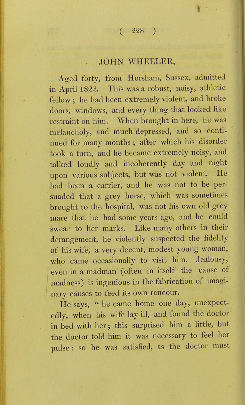 JOHN WHEELER, Aged forty, from Horsham, Sussex, admitted in April 1822. This was a robust, noisy, athletic fellow ; he had been extremely violent, and broke doors, windows, and every thing that looked like restraint on him. When brought in here, he was melancholy, and much depressed, and so conti- nued for many months after which his disorder took a turn, and he became extremely noisy, and talked loudly and incoherently day and night upon various subjects, but was not violent. He had been a carrier, and he was not to be per- suaded that a grey horse, which was sometimes brought to the hospital, was not his own old grey mare th£it he had some years ago, and he could swear to her marks. Like many others in their derangement, he violently suspected the fidehty of his wife, a very decent, modest young woman, who came occasionally to visit him. Jealousy, even in a madman (often in itself the cause of madness) is ingenious in the fabrication of imagi- nary causes to feed its own rancour. He says,  he came home one day, unexpect- edly, when his wife lay ill, and found the doctor in bed with her; this surprised him a little, but the doctor told him it was necessary to feel her pulse : so he was satisfied, as the doctor must