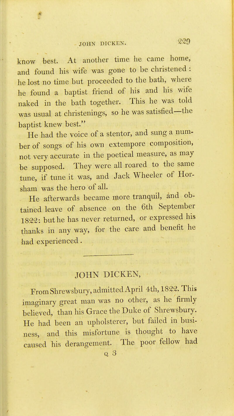 know best. At another time he came home, and found his wife was gone to be christened : he lost no time but proceeded to the batli, where he found a baptist friend of his and his wife naked in the bath together. This he was told was usual at christenings, so he was satisfied—the baptist knew best. He had the voice of a stentor, and sung a num- ber of songs of his own extempore composition, not very accurate in the poetical measure, as may be supposed. They were all roared to the same tune, if tune it was, and Jack Wheeler of Hor- sham was the hero of all. He afterwards became more tranquil, and ob- tained leave of absence on the 6th September 1822: but he has never returned, or expressed his thanks in any way, for the care and benefit he had experienced. JOHN DICKEN, From Shrewsbury, admitted April 4th, 1822. This imaginary great man was no other, as he firmly believed, than his Grace the Duke of Shrewsbury. He had been an upholsterer, but failed in busi- ness, and this misfortune is thought to have caused his derangement. The poor fellow had