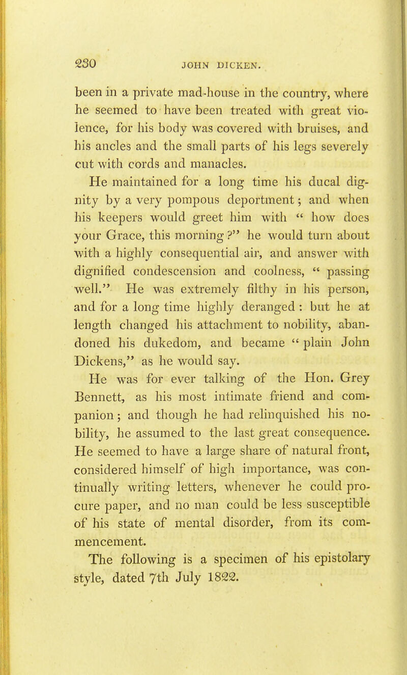 been in a private mad-house in the country, where he seemed to have been treated with great vio- lence, for his body was covered with bruises, and his ancles and the small parts of his legs severely cut with cords and manacles. He maintained for a long time his ducal dig- nity by a very pompous deportment; and when his keepers would greet him with  how does your Grace, this morning ? he would turn about with a highly consequential air, and answer with dignified condescension and coolness,  passing well. He was extremely filthy in his person, and for a long time highly deranged : but he at length changed his attachment to nobility, aban- doned his dukedom, and became  plain John Dickens, as he would say. He was for ever talking of the Hon. Grey Bennett, as his most intimate friend and com- panion ; and though he had relinquished his no- bility, he assumed to the last great consequence. He seemed to have a large share of natural front, considered himself of high importance, was con- tinually writing letters, whenever he could pro- cure paper, and no man could be less susceptible of his state of mental disorder, from its com- mencement. The following is a specimen of his epistolary style, dated 7th July 1822.