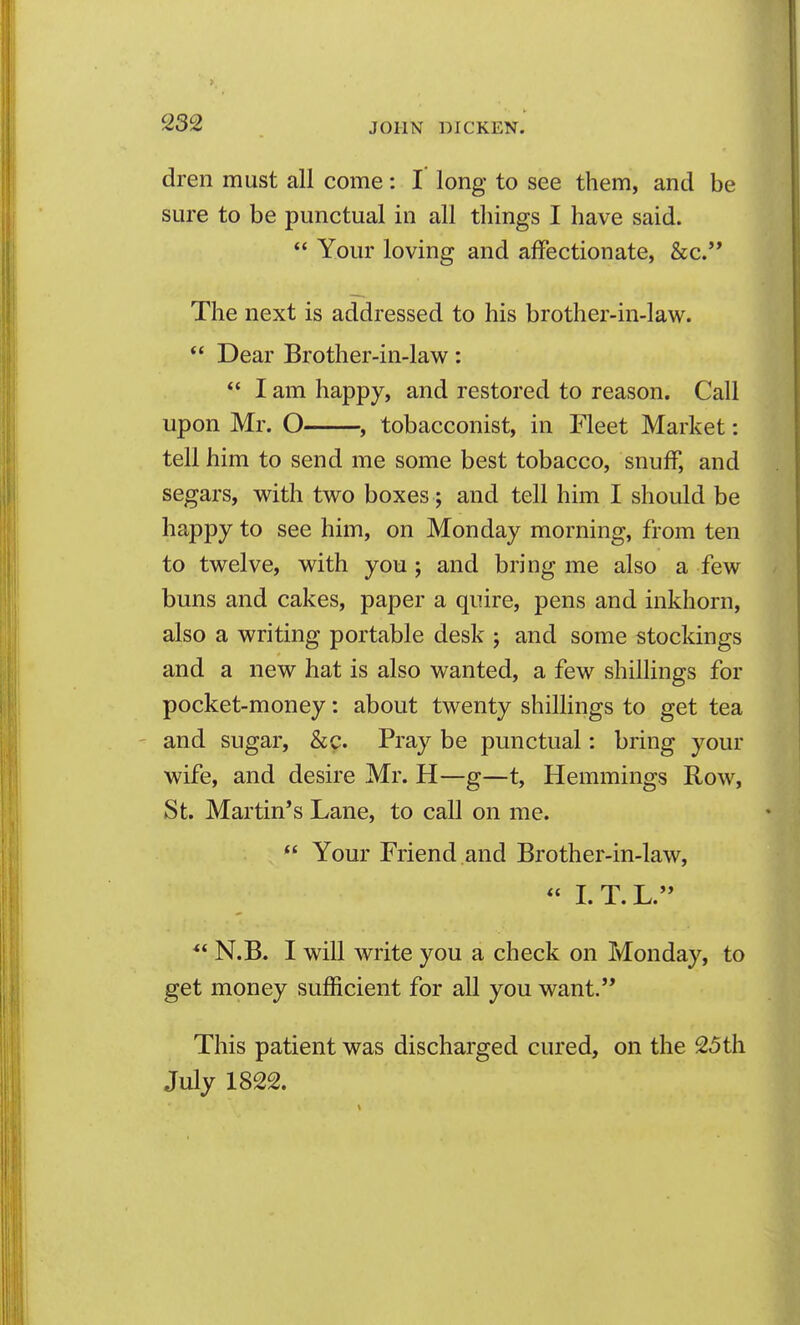 dren must all come: I long to see them, and be sure to be punctual in all things I have said.  Your loving and affectionate, &c.'* The next is addressed to his brother-in-law. *' Dear Brother-in-law:  I am happy, and restored to reason. Call upon Mr. O ^ tobacconist, in Fleet Market: tell him to send me some best tobacco, snuff, and segars, with two boxes; and tell him I should be happy to see him, on Monday morning, from ten to twelve, with you; and bring me also a few buns and cakes, paper a quire, pens and inkhorn, also a writing portable desk ; and some stockings and a new hat is also wanted, a few shillings for pocket-money: about twenty shillings to get tea and sugar, &c. Pray be punctual: bring your wife, and desire Mr. H—g—t, Hemmings Row, St. Martin's Lane, to call on me.  Your Friend and Brother-in-law, « I. T. L. N.B. I will write you a check on Monday, to get money sufficient for all you want. This patient was discharged cured, on the 25th July 1822.