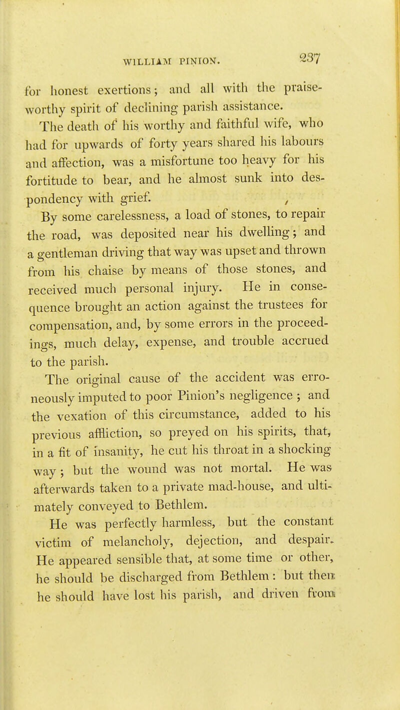 for honest exertions; and all with the praise- worthy spirit of declining parish assistance. The death of his worthy and faithful wife, who had for upwards of forty years shared his labours and affection, was a misfortune too heavy for his fortitude to bear, and he almost sunk into des- pondency with grief. , By some carelessness, a load of stones, to repair the road, was deposited near his dwelling; and a gentleman driving that way was upset and thrown from his chaise by means of those stones, and received much personal injury. He in conse- quence brought an action against the trustees for compensation, and, by some errors in the proceed- ings, much delay, expense, and trouble accrued to the parish. The original cause of the accident was erro- neously imputed to poor Pinion's negUgence ; and the vexation of this circumstance, added to his previous affliction, so preyed on his spirits, that, in a fit of insanity, he cut his throat in a shocking way ; but the wound was not mortal. He was afterwards taken to a private mad-house, and ulti- mately conveyed to Bethlem. He was perfectly harmless, but the constant victim of melancholy, dejection, and despair. He appeared sensible that, at some time or other, he should be discharged from Bethlem : but then he should have lost his parish, and driven from