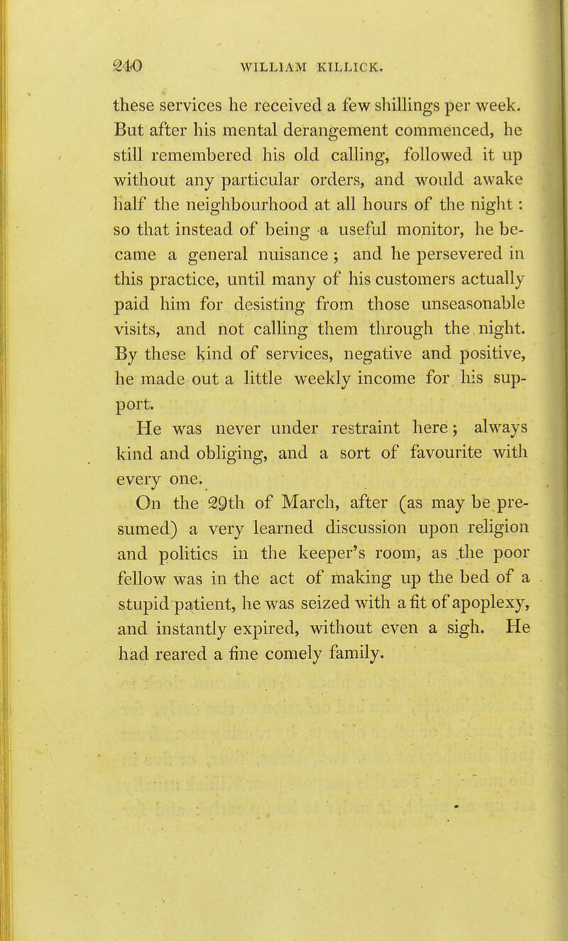 these services he received a few shillings per week. But after his mental derangement commenced, he still remembered his old calling, followed it up without any particular orders, and would awake half the neighbourhood at all hours of the night: so that instead of being a useful monitor, he be- came a general nuisance ; and he persevered in this practice, until many of his customers actually paid him for desisting from those unseasonable visits, and not calling them through the night. By these kind of services, negative and positive, he made out a little weekly income for his sup- port. He was never under restraint here; alwavs kind and obliging, and a sort of favourite with every one. On the 29th of March, after (as may be pre- sumed) a very learned discussion upon religion and politics in the keeper's room, as .the poor fellow was in the act of making up the bed of a stupid patient, he was seized with a fit of apoplexy, and instantly expired, without even a sigh. He had reared a fine comely family.