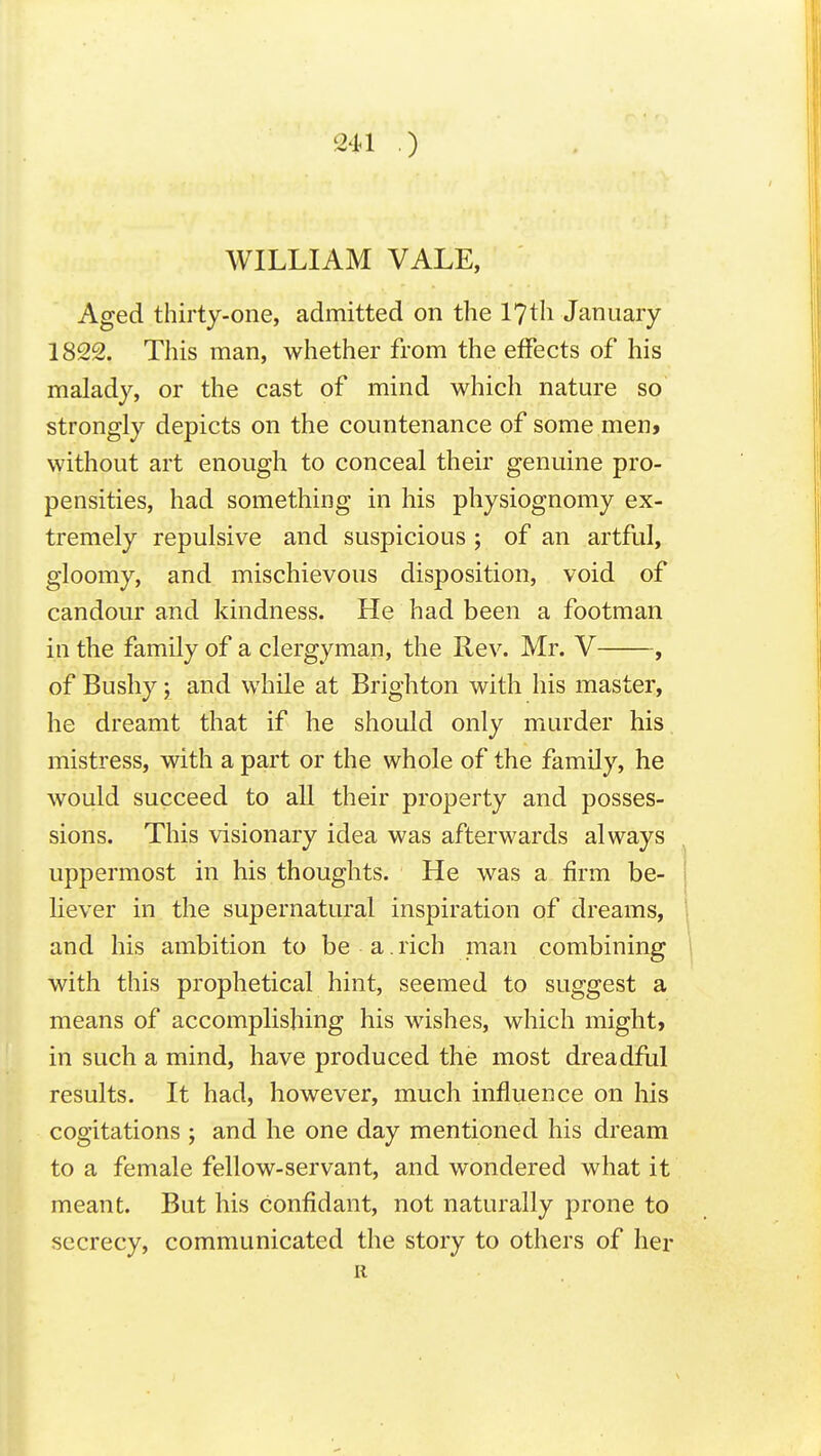 WILLIAM VALE, Aged thirty-one, admitted on the 17th January 1822. This man, whether from the effects of his malady, or the cast of mind which nature so strongly depicts on the countenance of some men> without art enough to conceal their genuine pro- pensities, had something in his physiognomy ex- tremely repulsive and suspicious ; of an artful, gloomy, and mischievous disposition, void of candour and kindness. He had been a footman in the family of a clergyman, the Rev. Mr. V , of Bushy; and while at Brighton with his master, he dreamt that if he should only murder his mistress, with a part or the whole of the family, he would succeed to all their property and posses- sions. This visionary idea was afterwards always uppermost in his thoughts. He was a firm be- liever in the supernatural inspiration of dreams, and his ambition to be a. rich man combining with this prophetical hint, seemed to suggest a means of accomplishing his wishes, which might, in such a mind, have produced the most dreadful results. It had, however, much influence on his cogitations ; and he one day mentioned his dream to a female fellow-servant, and wondered what it meant. But his confidant, not naturally prone to secrecy, communicated the story to others of her R