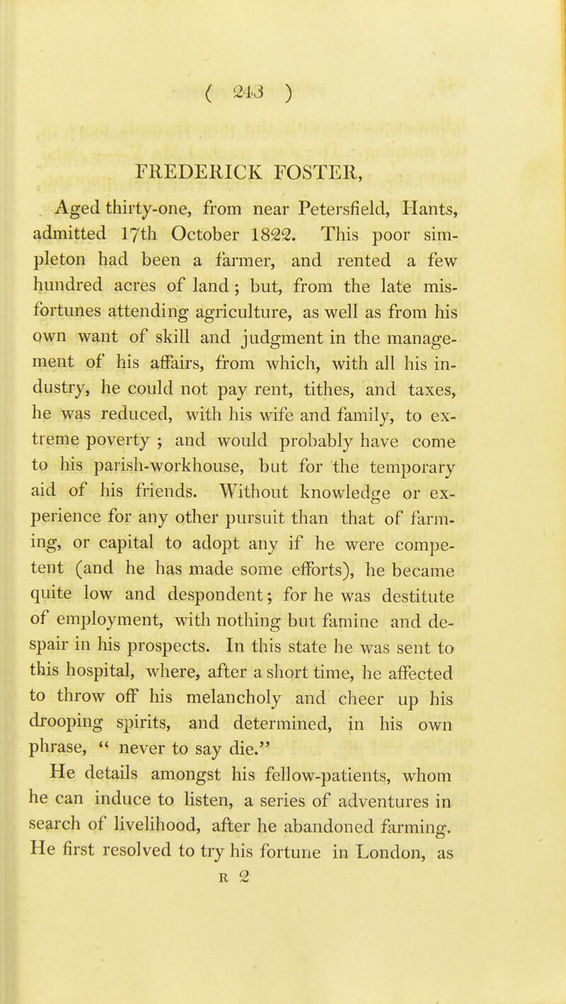 ( 24J ) i FREDERICK FOSTER, Aged thirty-one, from near Petersfield, Hants, admitted lyth October 1822. This poor sim- pleton had been a farmer, and rented a few hundred acres of land; but, from the late mis- fortunes attending agriculture, as well as from his own want of skill and judgment in the manage- ment of his affairs, from which, with all his in- dustry, he could not pay rent, tithes, and taxes, he was reduced, with his wife and family, to ex- treme poverty ; and would probably have come to his parish-workhouse, but for the temporary aid of his friends. Without knowledge or ex- perience for any other pursuit than that of farm- ing, or capital to adopt any if he were compe- tent (and he has made some efforts), he became quite low and despondent; for he was destitute of employment, with nothing but famine and de- spair in his prospects. In this state he was sent to this hospital, where, after a short time, he affected to throw off his melancholy and cheer up his drooping spirits, and determined, in his own phrase,  never to say die. He details amongst his fellow-patients, whom he can induce to listen, a series of adventures in search of livelihood, after he abandoned farming. He first resolved to try his fortune in London, as