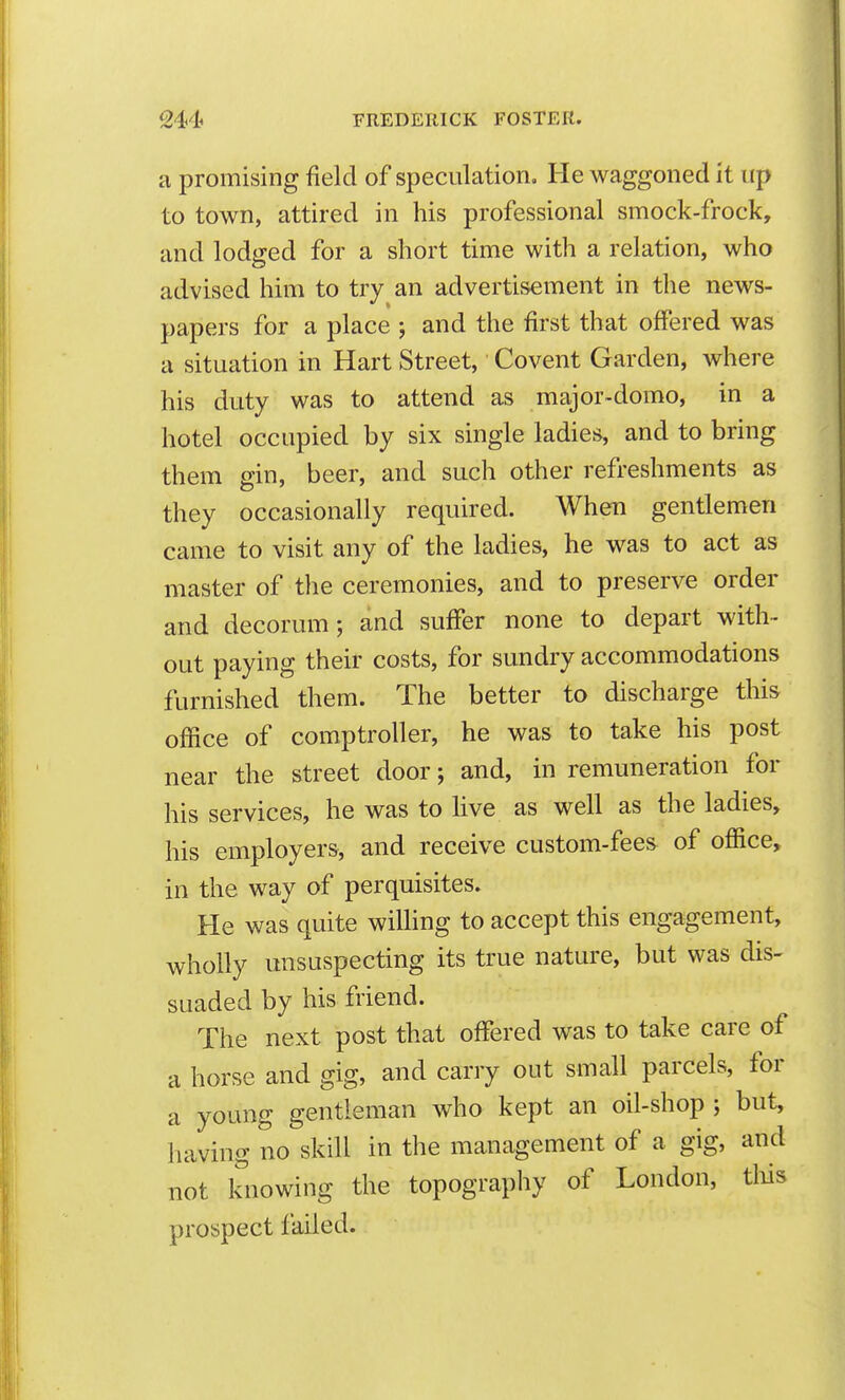 a promising field of speculation. He waggoned it up to town, attired in his professional smock-frock, and lodged for a short time with a relation, who advised him to try an advertisement in tlie news- papers for a place ; and the first that offered was a situation in Hart Street, Covent Garden, where his duty was to attend as major-domo, in a hotel occupied by six single ladies, and to bring them gin, beer, and such other refreshments as they occasionally required. When gentlemen came to visit any of the ladies, he was to act as master of the ceremonies, and to preserve order and decorum; and suffer none to depart with- out paying their costs, for sundry accommodations furnished them. The better to discharge this office of comptroller, he was to take his post near the street door; and, in remuneration for his services, he was to live as well as the ladies, his employers, and receive custom-fees of office, in the way of perquisites. He was quite willing to accept this engagement, wholly unsuspecting its true nature, but was dis- suaded by his friend. The next post that offered was to take care of a horse and gig, and carry out small parcels, for a young gentleman who kept an oil-shop ; but, having no skill in the management of a gig, and not knowing the topography of London, tliis prospect failed.