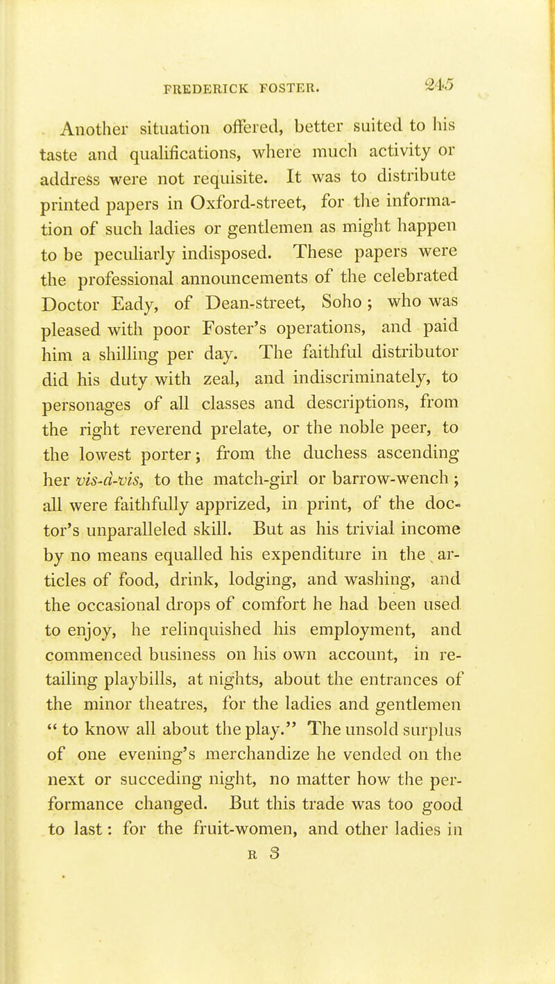 . Another situation offered, better suited to his taste and quahfications, where much activity or address were not requisite. It was to distribute printed papers in Oxford-street, for the informa- tion of such ladies or gentlemen as might happen to be peculiarly indisposed. These papers were the professional announcements of the celebrated Doctor Eady, of Dean-street, Soho; who was pleased with poor Foster's operations, and paid him a shilling per day. The faithful distributor did his duty with zeal, and indiscriminately, to personages of all classes and descriptions, from the right reverend prelate, or the noble peer, to the lowest porter; from the duchess ascending her viS'd-ms, to the match-girl or barrow-wench ; all were faithfully apprized, in print, of the doc- tor's unparalleled skill. But as his trivial income by no means equalled his expenditure in the ar- ticles of food, drink, lodging, and washing, and the occasional drops of comfort he had been used to enjoy, he relinquished his employment, and commenced business on his own account, in re- tailing playbills, at nights, about the entrances of the minor theatres, for the ladies and gentlemen  to know all about the play. The unsold surplus of one evening's merchandize he vended on the next or succeding night, no matter how the per- formance changed. But this trade was too good to last: for the fruit-women, and other ladies in