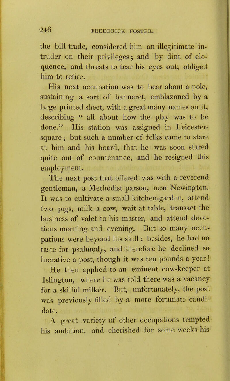 the bill trade, considered him an illegitimate in- truder on their privileges; and by dint of elo- quence, and threats to tear his eyes out, obliged him to retire. His next occupation was to bear about a pole, sustaining a sort of banneret, emblazoned by a large printed sheet, with a great many names on it, describing  all about how the play was to be done. His station was assigned in Leicester- square ; but such a number of folks came to stare at him and his board, that he was soon stared quite out of countenance, and he resigned this employment. The next post that offered was with a reverend gentleman, a Methodist parson, near Newington. It was to cultivate a small kitchen-garden, attend two pigs, milk a cow, wait at table, transact the business of valet to his master, and attend devo- tions morning and evening. But so many occu- pations were beyond his skill: besides, he had no taste for psalmody, and therefore he decHned so lucrative a post, though it was ten pounds a year! He then applied to an eminent cow-keeper at Ishngton, where he was told there was a vacancy for a skilful milker. But, unfortunately, the post was previously filled by a more fortunate candi- date. A great variety of other occupations tempted his ambition, and cherished for some weeks his