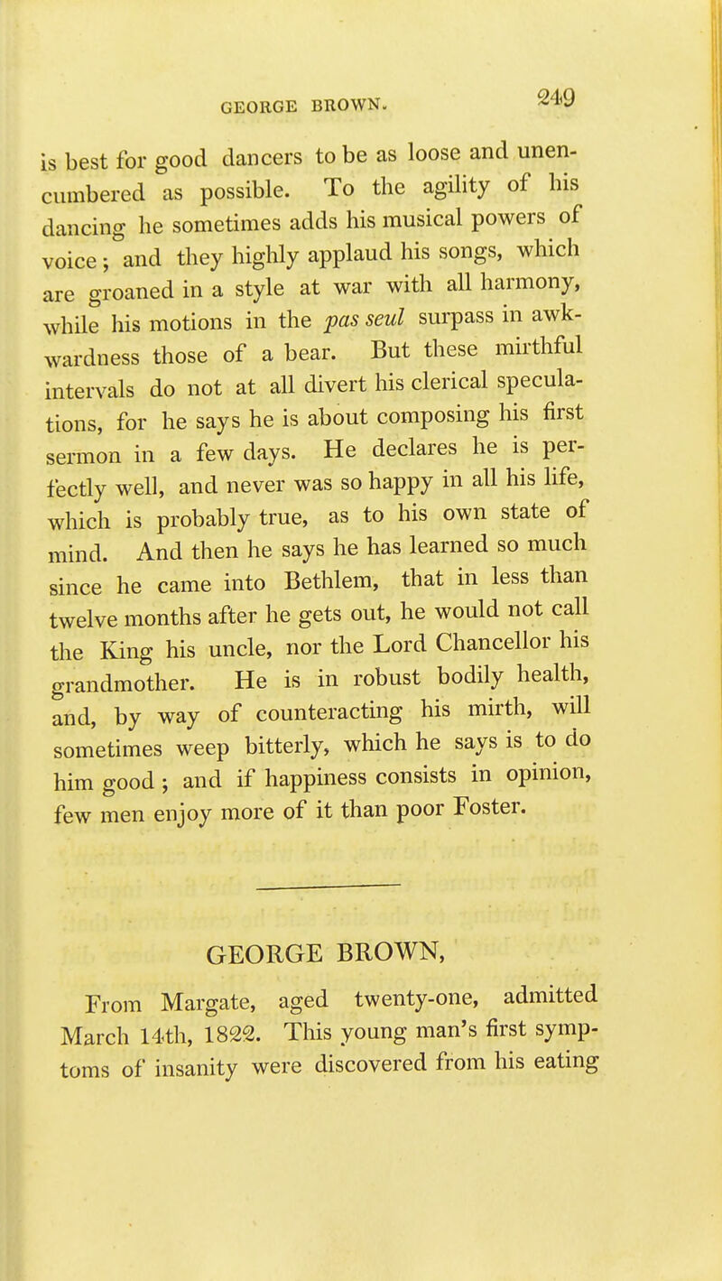 GEORGE BROWN. is best for good dancers to be as loose and unen- cumbered as possible. To the agility of his dancing he sometimes adds his musical powers of voice ; and they highly applaud his songs, which are groaned in a style at war with all harmony, while his motions in the pas seul surpass in awk- wardness those of a bear. But these mirthful intervals do not at all divert his clerical specula- tions, for he says he is about composing his first sei-mon in a few days. He declares he is per- fectly well, and never was so happy in all his life, which is probably true, as to his own state of mind. And then he says he has learned so much since he came into Bethlem, that in less than twelve months after he gets out, he would not call the King his uncle, nor the Lord Chancellor his grandmother. He is in robust bodily health, and, by way of counteracting his mirth, will sometimes weep bitterly, which he says is to do him good ; and if happiness consists in opinion, few men enjoy more of it than poor Foster. GEORGE BROWN, From Margate, aged twenty-one, admitted March 14<th, 1822. This young man's first symp- toms of insanity were discovered from his eating